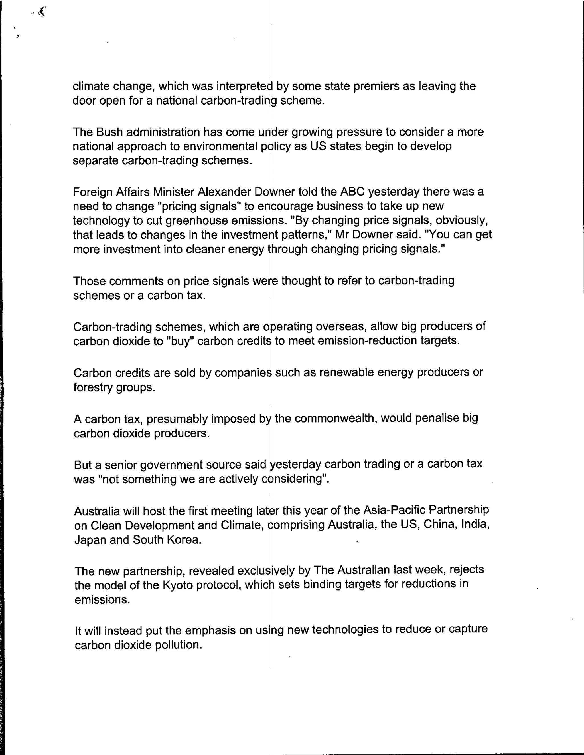climate change, which was interpreted by some state premiers as leaving the
door open for a national carbon-tradin6 scheme.

The Bush administration has come under growing pressure to consider a more
national approach to environmental policy as US states begin to develop
separate carbon-trading schemes.

Foreign Affairs Minister Alexander Dow ner told the ABC yesterday there was a
need to change "pricing signals" to e ourage business to take up new
technology to cut greenhouse emissijns. "By changing price signals, obviously,
that leads to changes in the investmeint patterns," Mr Downer said. "You can get
more investment into cleaner energy through changing pricing signals."

Those comments on price signals were thought to refer to carbon-trading
schemes or a carbon tax.

Carbon-trading schemes, which are o4erating overseas, allow big producers of
carbon dioxide to "buy" carbon credits to meet emission-reduction targets.

Carbon credits are sold by companies such as renewable energy producers or
forestry groups.

A carbon tax, presumably imposed b~the commonwealth, would penalise big
carbon dioxide producers.

But a senior government source said yesterday carbon trading or a carbon tax
was "not something we are actively co nsidering".

Australia will host the first meeting lat r this year of the Asia-Pacific Partnership
on Clean Development and Climate, 6omprising Australia, the US, China, India,
Japan and South Korea.

The new partnership, revealed exclusively by The Australian last week, rejects
the model of the Kyoto protocol, whichi sets binding targets for reductions in
emissions.

It will instead put the emphasis on using new technologies to reduce or capture
carbon dioxide pollution.
 