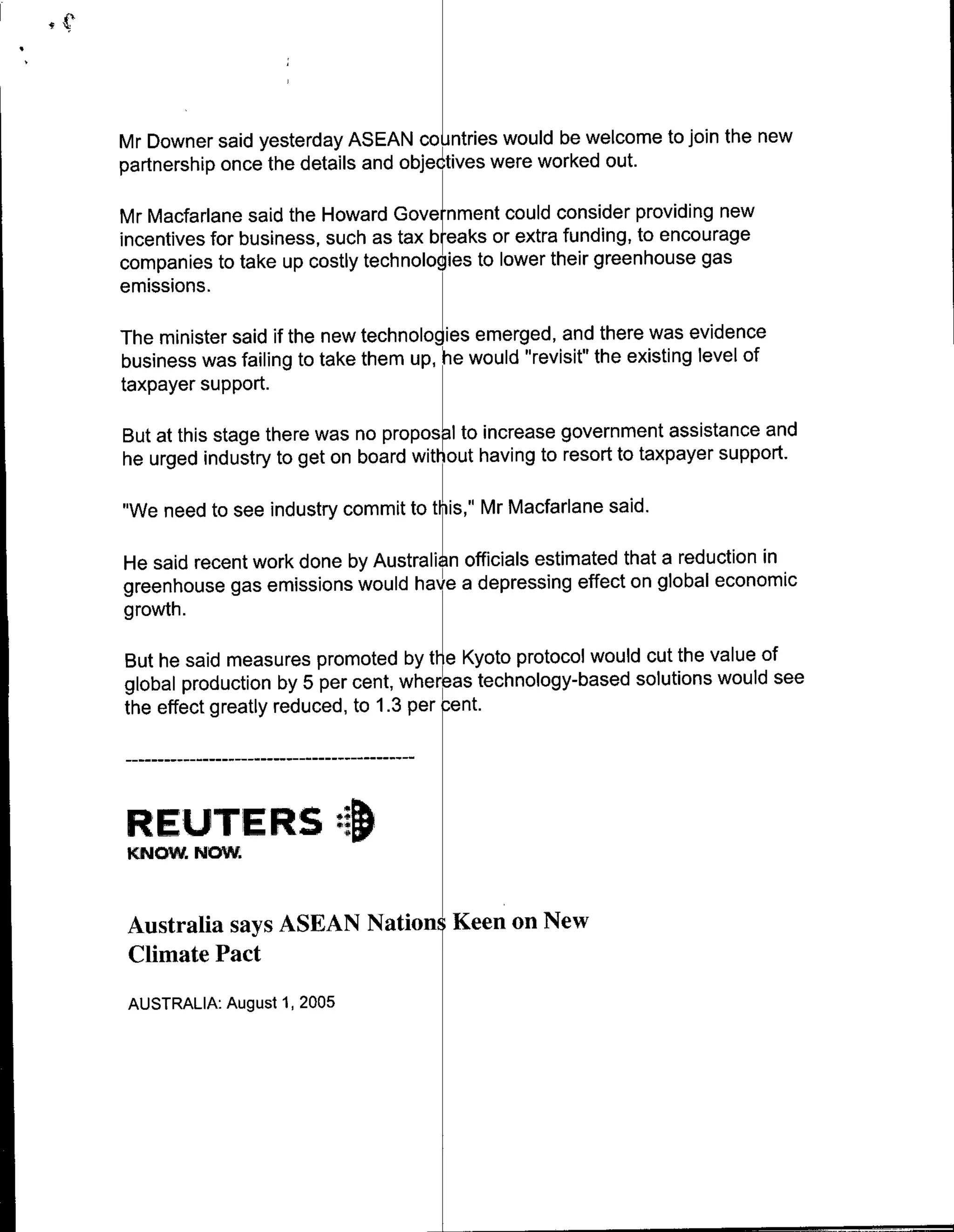 Mr Downer said yesterday ASEAN countries would be welcome to join the new
partnership once the details and objectives were worked out.

Mr Macfarlane said the Howard Gove nment could consider providing new
incentives for business, such as tax bealks or extra funding, to encourage
companies to take up costly technologies to lower their greenhouse gas
emissions.

The minister said if the new tehooies emerged, and there was evidence
business was failing to take them up, h~e would "revisit" the existing level of
taxpayer support.

But at this stage there was no prpslto increase government assistance and
he urged industry to get on board without having to resort to taxpayer support.

"We need to see industry commit to this," Mr Macfarlane said.

He said recent work done by Australi n officials estimated that a reduction in
greenhouse gas emissions would have a depressing effect on global economic
growth.te                                      prtclwudcttevueo

But he said measures promoted by t~eKyotoprtclwuduthevueo
global production by 5per cent, where-as technology-based solutions would see
the effect greatly reduced, to 1.3 per -ent.




REUTERS :1
KNOW.NOW.


Australia says ASEAN Nation Keen on New
Climate Pact
 AUSTRALIA: August 1, 2005
 