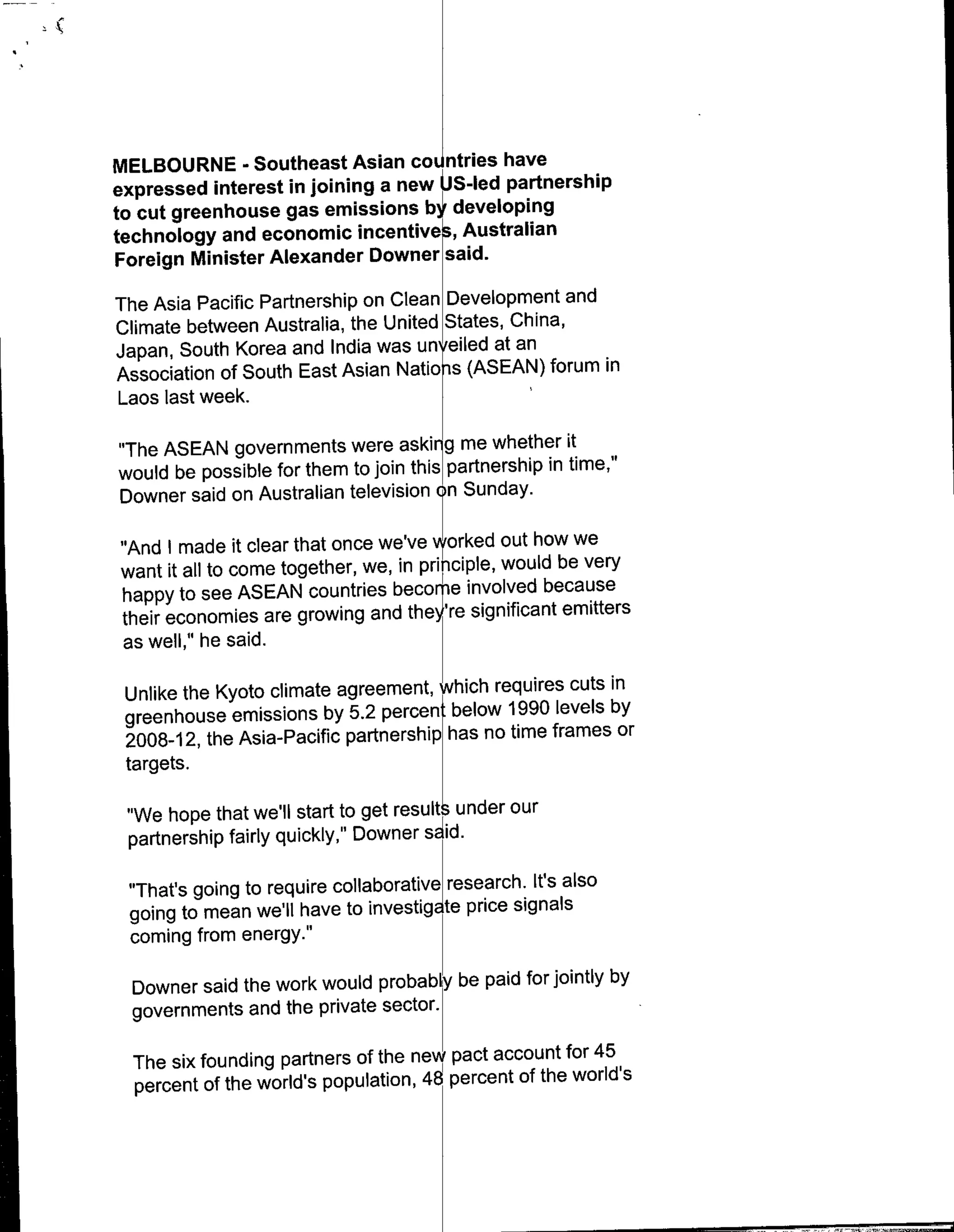 MELBOURNE - Southeast Asian countries have
expressed interest in joining a new UJS-led partnership
to cut greenhouse gas emissions by developing
technology and economic incentives, Australian
Foreign Minister Alexander Downer said.

The Asia Pacific Partnership on Clean Development and
Climate between Australia, the United States, China,
Japan, South Korea and India was unyeiled at an
Association of South East Asian Natiobs (ASEAN) forum in
Laos last week.I

"The ASEAN governments were askir~g me whether it
would be possible for them to join thlis parterhpintm,
Downer said on Australian television c~n Sunday.

"And I made it clear that once we'ye vrrked out how we
want it all to come together, we, in principle, would be very
happy to see ASEAN countries becomhe involved because
their economies are growing and they're significant emitters
as well," he said.

 Unlike the Kyoto climate agreement, which requires cuts in
 greenhouse emissions by 5.2 percenti below 1990 levels by
 2008-1 2, the Asia-Pacific partnership has no time frames or
 targets.

 "We hope that we'll start to get result~under our
 partnership fairly quickly," Downer sdid.

 "That's going to require collaborative research. If's also
 going to mean we'll have to inetgte price signals
 coming from energy.''

  Downer said the work would probabl be paid for jointly by
  governments and the private sector.

  The six founding partners of the new pact account for 45
  percent of the world's population, 48 percent of the world's
 