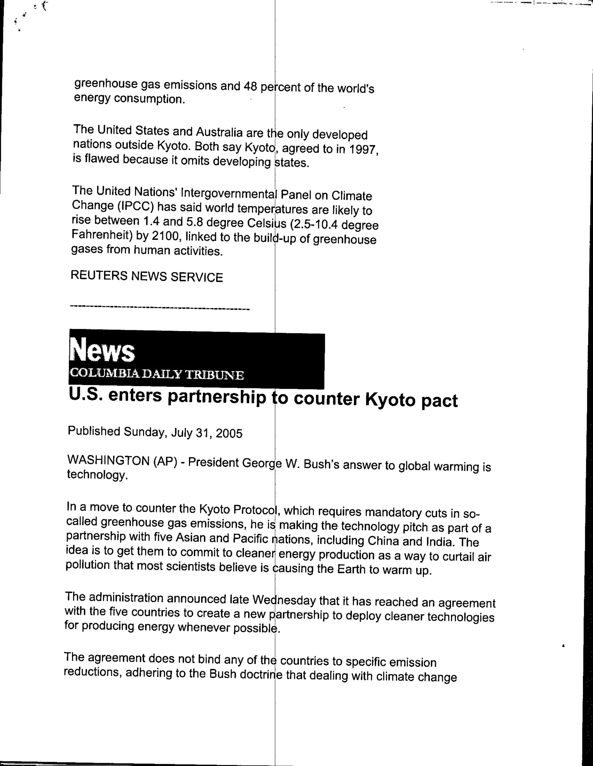 greenhouse gas emissions and 48 pe cnt of the world's
  energy consumption.

 The United States and Australia are the only developed
 nations outside Kyoto. Both say Kyoto~agreed to in 1997,
 is flawed because it omits developing states.

 The United Nations' Intergovernmenta Panel on Climate
 Change (IPCC) has said world temperatures are likely to
 rise between 1.4 and 5.8 degree Celsi s (2.5-10.4 degree
 Fahrenheit) by 21 00, linked to the build-up of greenhouse
 gases from human activities.
 REUTERS NEWS SERVICE




 U.S. enters partners ip 'tocounter Kyoto pact
Published Sunday, July 31, 2005

WASH INGTON (AP)       -   President George W. Bush's answer to global warming is
technology.
In amove to counter the Kyoto Protocol which requires mandatory
                                                                         cuts in so-
called greenhouse gas emissions, he is making the technology
                                                                    pitch as part of a
partnership with five Asian and Pacific r t ations, including China
                                                                    and India. The
idea is to get them to commit to cleaner energy production as
                                                                  a way to curtail air
pollution that most scientists believe is causing the Earth to warm
                                                                       up.
The administration announced late Wectnesday that it has reached
with the five countries to create a new partnership to deploy cleaneran agreement
                                                                      technologies
for producing energy whenever possible.

The agreement does not bind any of the countries to specific
                                                               emission
reductions, adhering to the Bush doctrine that dealing with climate
                                                                    change
 