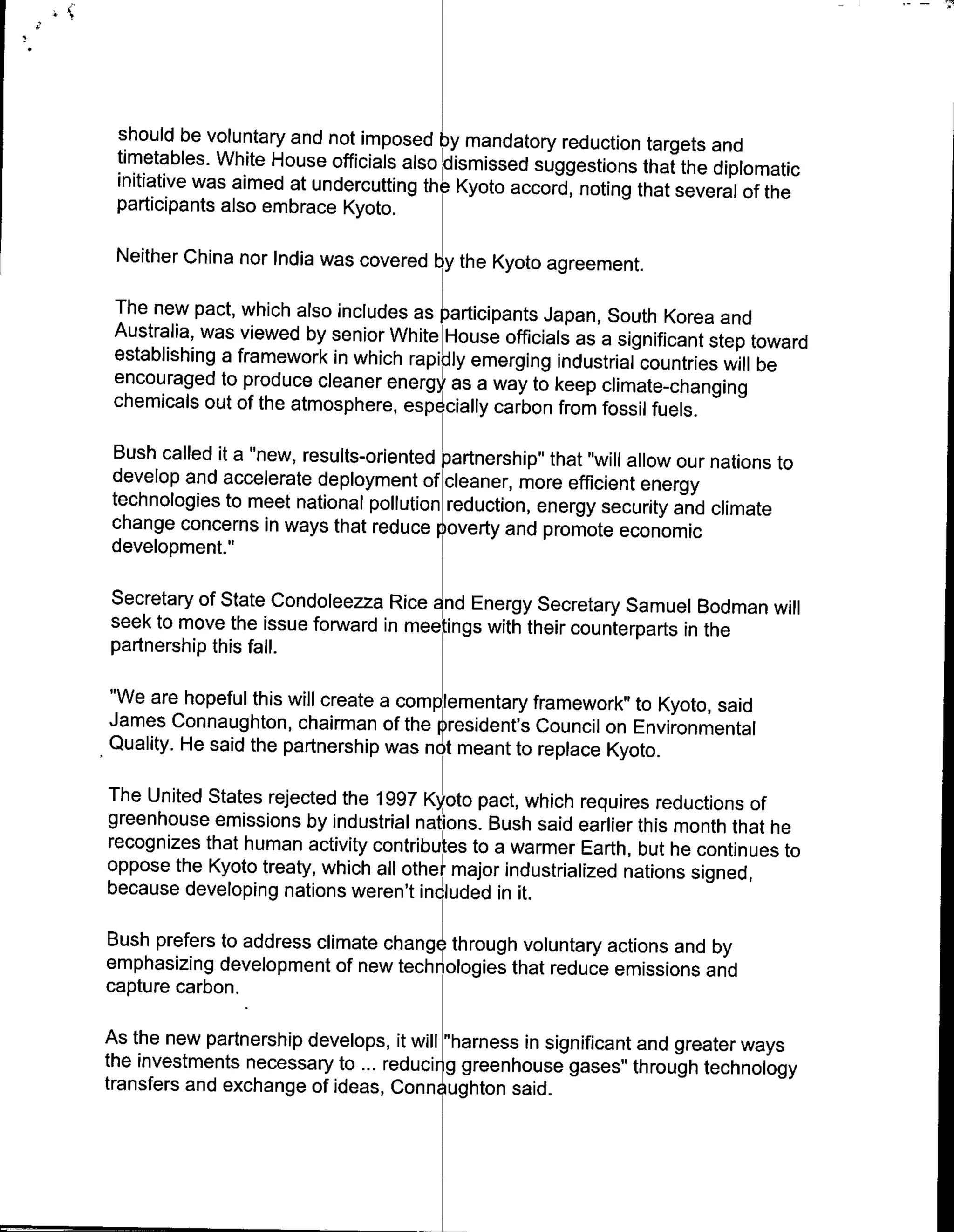 should be voluntary and not imposed bymandatory reduction targets and
 timetables. White House officials also Yismissed suggestions that the diplomatic
 initiative was aimed at undercutting the Kyoto accord, noting that several of the
 participants also embrace Kyoto.

 Neither China nor India was covered by the Kyoto agreement.

The new pact, which also includes as participants; Japan, South Korea and
Australia, was viewed by senior White House officials as a significant step toward
establishing a framework in which rapidly emerging industrial countries will be
encouraged to produce cleaner energy as a way to keep climate-changing
chemicals out of the atmosphere, espd cially carbon from fossil fuels.

Bush called it a "new, results-oriented partnership" that "will allow our nations to
develop and accelerate deployment of cleaner, more efficient energy
technologies to meet national pollution reduction, energy security and climate
change concerns in ways that reduce jioverty and promote economic
development."

Secretary of State Condoleezza Rice and Energy Secretary Samuel Bodman will
seek to move the issue forward in meetings with their counterparts in the
partnership this fall.

"We are hopeful this will create a complementary framework" to Kyoto, said
James Connaughton, chairman of the prbesident's Council on Environmental
Quality. He said the partnership was no meant to replace Kyoto.

The United States rej~ected the 1997 Kyoto pact, which requires reductions of
greenhouse emissions by industrial nations. Bush said earlier this month that he
recognizes that human activity contributs to a warmer Earth, but he continues
                                                                               to
oppose the Kyoto treaty, which all other major industrialized nations signed,
because developing nations weren't included in it.

Bush prefers to address climate changl trough voluntary actions and by
emphasizing development of new technologies that reduce emissions and
capture carbon.

As the new partnership develops, it will ~"harness in significant and greater ways
the investments necessary to ... reduci r g greenhouse gases" through technology
transfers and exchange of ideas, Conn ughton said.
 