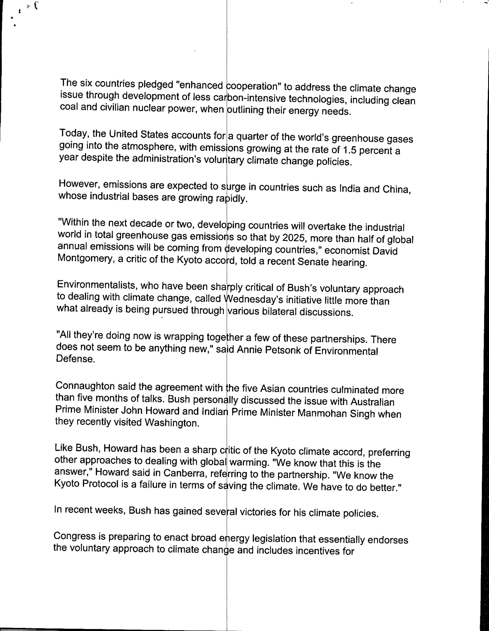 The six countries pledged "enhanced cooperation" to address the climate change
 issue through development of less carbon-intensive technologies, inciuding
                                                                            clean
 coal and civilian nuclear power, when outlining their energy needs.

 Today, the United States accounts for a quarter of the world's greenhouse
                                                                            gases
 going into the atmosphere, with emissions growing at the rate of 1.5 percent
                                                                              a
 year despite the administration's voluntry climate change policies.

 However, emissions are expected to    sjrge incountries such as India and     China,
 whose industrial bases are growing rapidly.

 "Within the next decade or two, devel ping countries will overtake the industrial
 world in total greenhouse gas emissior's so that by 2025, more than half of
                                                                             global
 annual emissions will be coming from ieveloping countries," economist David
 Montgomery, a critic of the Kyoto accord, told a recent Senate hearing.

Environmentalists, who have been sharply critical of Bush's voluntary approach
to dealing with climate change, called Wdnesday's initiative little more than
what already is being pursued throug vaius bilateral discussions.

"All they're doing now is wrapping tgte   a few of these partnerships. There
does not seem to be anything new," said Annie Petsonk of Environmental
Defense.

Connaughton said the agreement with ~he five Asian countries culminated more
than five months of talks. Bush person lly discussed the issue with Australian
Prime Minister John Howard and Indiarn Prime Minister Manmohan Singh when
they recently visited Washington.

Like Bush, Howard has been a sharp d itic of the Kyoto climate accord, preferring
other approaches to dealing with global warming. "We know that this is the
answer," Howard said in Canberra, referring to the partnership. "We know the
Kyoto Protocol is a failure in terms of s ving the climate. We have to do better."

In recent weeks, Bush has gained several victories for his climate policies.

Congress is preparing to enact broad e ergy legislation that essentially endorses
the voluntary approach to climate change and includes incentives for
 