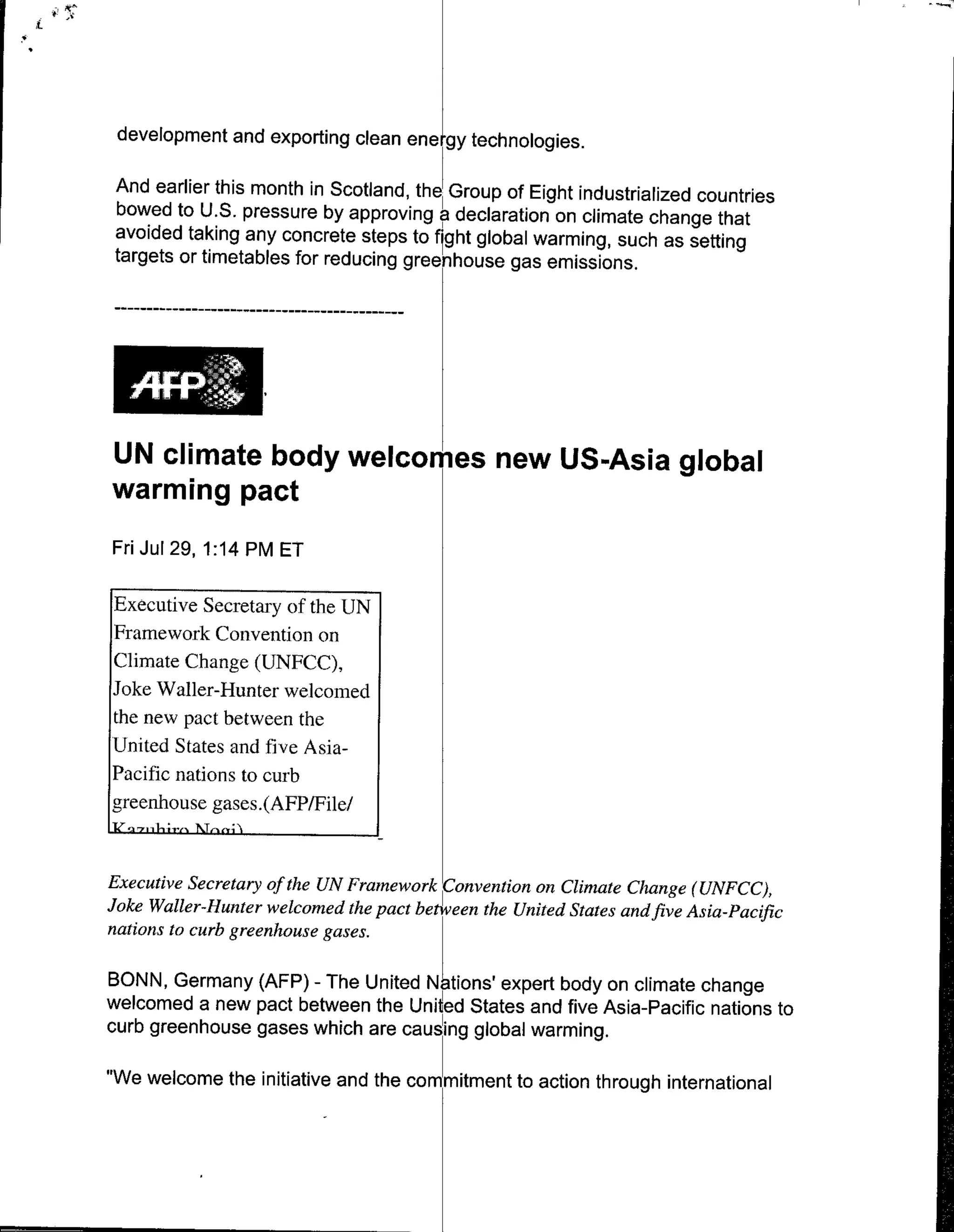 development and exporting clean ene, gy technologies.

And earlier this month in Scotland,* the~ Group of Eight industrialized countries
bowed to U.S. pressure by approving a declaration on climate change that
avoided taking any concrete steps to f ght global warming, such as setting
targets or timetables for reducing greenhouse gas emissions.




UN climate body welcomes new US-Asia global
warming pact
Fri Jul 29, 1:14 PM ET

Executive Secretar fteU
Framework Convention on
Climate Change (UNFCC),
Joke Wailer-Hunter welcomed
the new pact between the
United States and live Asia-
Pacific nations to curb
greenhouse gases.(AFPIFile/


Executive Secretary of the UN Framewor Covntion on Climate Change (UNFCC),
Joke Wailer-Hunter welcomed the pact bteen the United States andfive Asia-Pacific
nations to curb greenhouse gases.

BONN, Germany (AFP) - The United INtions' expert body on climate change
welcomed a new pact between the United States and five Asia-Pacific nations to
curb greenhouse gases which are causing global warming.

"We welcome the initiative and the commitment to action through international
 