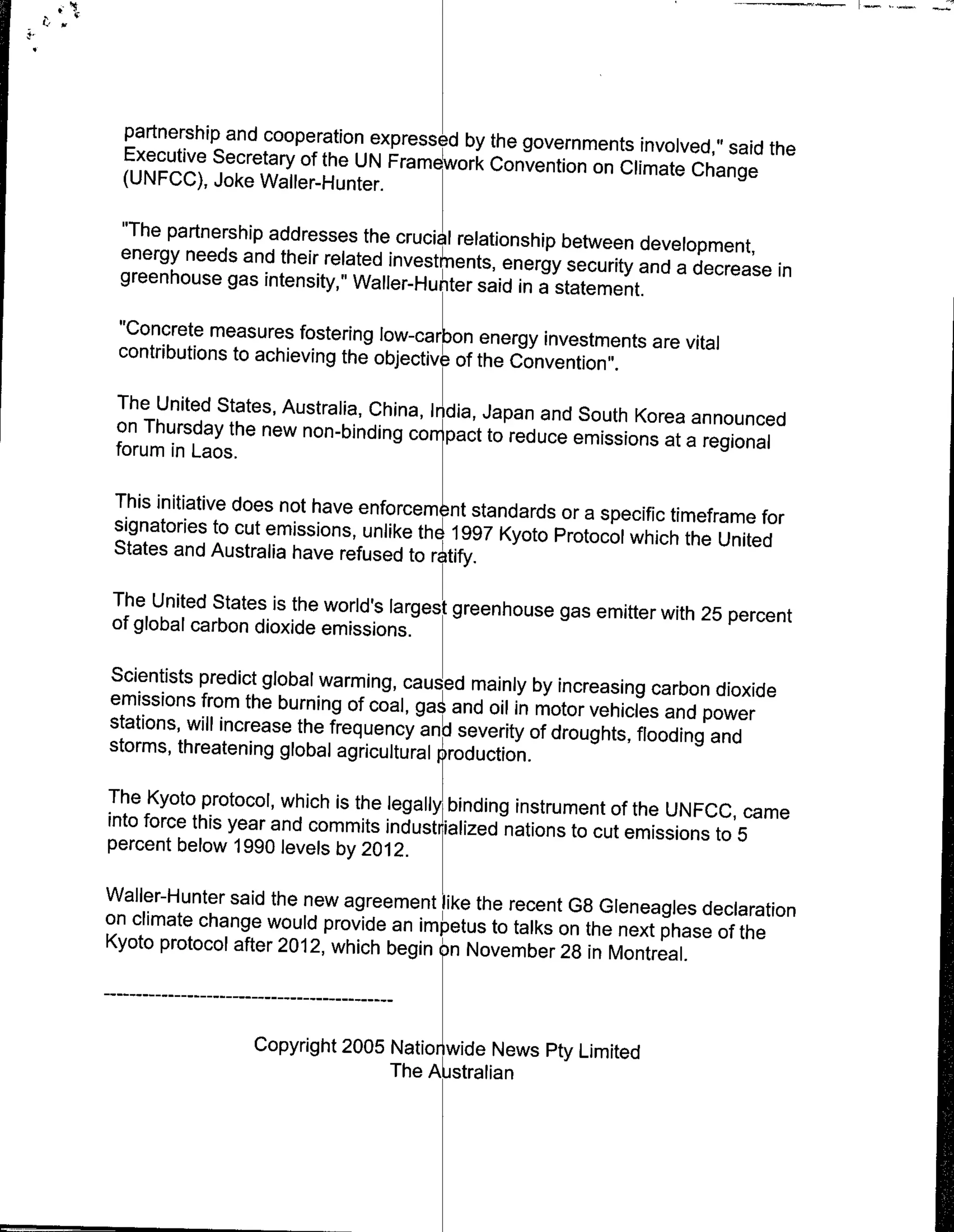 partnership and cooperation expressed by the governments
  Executive Secretary of the UN Fram wrk Convention         involved," said the
                                                      on Climate Change
  (UNFCC), Joke Wailer-Hunter.

 "The partnership addresses the crucial relationship
                                                      between development,
 energy needs and their related invest'ns enryseuiyand
 greenhouse gas intensity," Waller-Hunter said in a               a decrease in
                                                     statement.
 "Concrete measures fostering low-carbon energy investments
 contributions to achieving the objective- of the Convention". are vital

  The United States, Australia, China, India, Japan and
                                                        South Korea announced
 on Thursday the new non-binding cor pact to reduce
                                                        emissions at a regional
 forum in Laos.

 This initiative does not have efre       nt standards or a specific timeframe for
 signatories to cut emissions, unlike th4 1997 Kyoto
                                                      Protocol which the United
 States and Australia have refused to rtify.

The United States is the world's larges greenhouse
                                                   gas emitter with 25 percent
of global carbon dioxide emissions.

Scientists predict global warming, caused mainly by
                                                       increasing carbon dioxide
emissions from the burning of coal, ga~ and oil in motor
                                                           vehicles and power
stations, will increase the frequency and severity of
                                                      droughts, flooding and
storms, threatening global agricultural ¶roduction.

The Kyoto protocol, which is the lega~ly binding instrument
                                                             of the UNFCC, came
into force this year and commits industrialized nations
                                                        to cut emissions to 5
percent below 1990 levels by 2012.

Wailer-Hunter said the new agreement like the recent
                                                     G8 Gleneagles declaration
on climate change would provide an impetus to talks
                                                    on the next phase of the
Kyoto protocol after 2012, which begin tn November
                                                    28 in Montreal.

   - - - - - -…-- - - - - - - - - - - - -
               - -

                    Copyright 2005 Nationwide News Pty Limited
                                   The Astralian
 