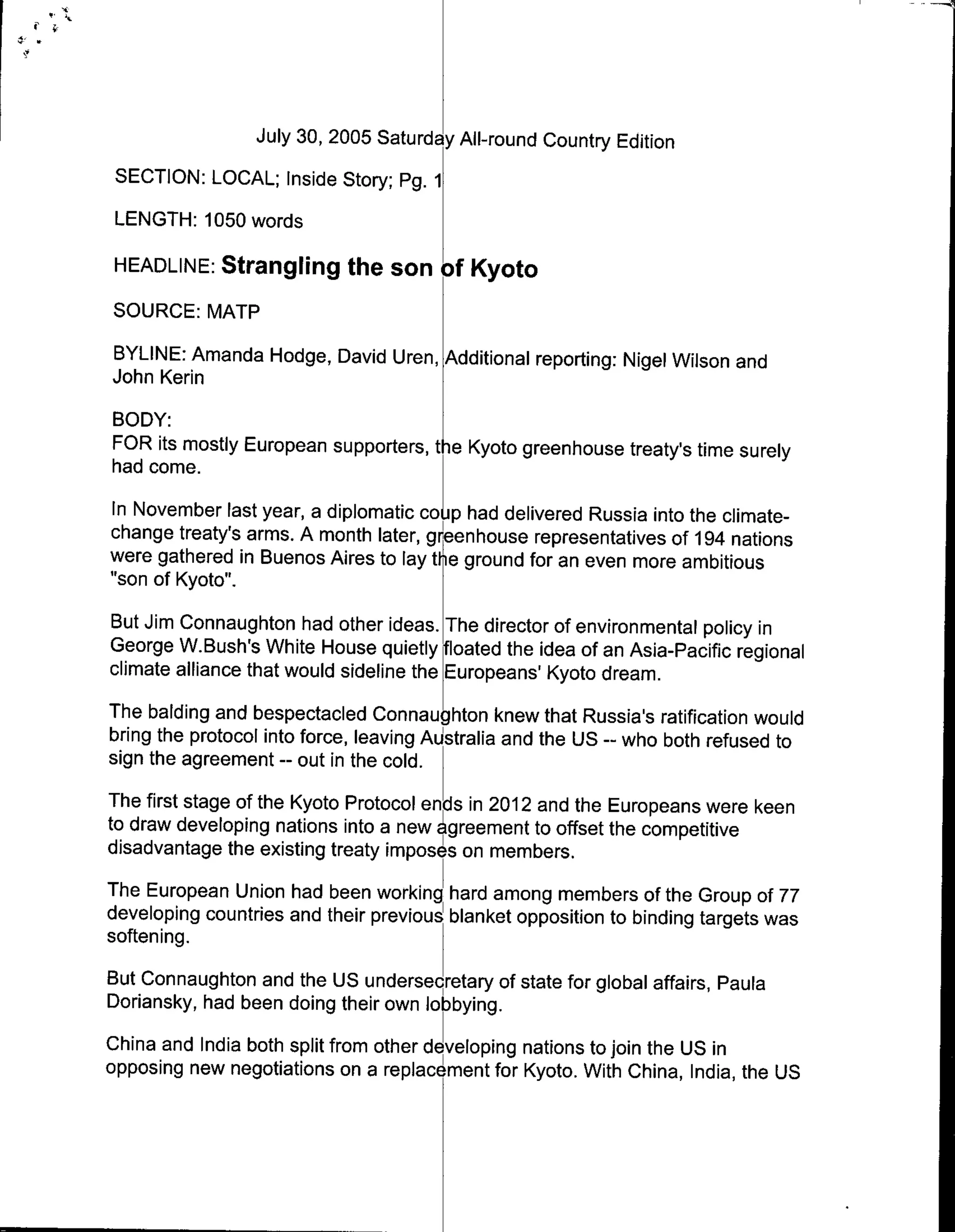 July 30, 2005 Saturda All-round Country Edition
 SECTION: LOCAL; Inside Story; Pg. 1
 LENGTH: 1050 words

 HEADLINE: Strangling the son ofKoto
SOURCE: MATP
BYLINE: Amanda Hodge, David Uren, Additional reporting: Nigel Wilson and
John Kerin
BODY:
FOR its mostly European supporters, tie Kyoto greenhouse treaty's time surely
had come.
In November last year, a diplomatic coL p had delivered Russia into the climate-
change treaty's arms. A month later, greenhouse representatives of 194 nations
were gathered in Buenos Aires to lay the ground for an even more ambitious
"son of Kyoto".
But Jim Connaughton had other ideas. The director of environmental policy in
George W.Bush's White House quietly floated the idea of an Asia-Pacific regional
climate alliance that would sideline the Europeans' Kyoto dream.
The balding and bespectacled Connaughton knew that Russia's ratification would
bring the protocol into force, leaving Australia and the US -- who both refused to
sign the agreement -- out in the cold.
The first stage of the Kyoto Protocol ends in 2012 and the Europeans were keen
to draw developing nations into a new 4greement to offset the competitive
disadvantage the existing treaty imposes on members.
The European Union had been working Ihard among members of the Group of 77
developing countries and their previous blanket opposition to binding targets was
softening.
But Connaughton and the US undersepretary of state for global affairs, Paula
Doriansky, had been doing their own lobbying.
China and India both split from other de veloping nations to join the US in
opposing new negotiations on a replacement for Kyoto. With China, India, the US
 