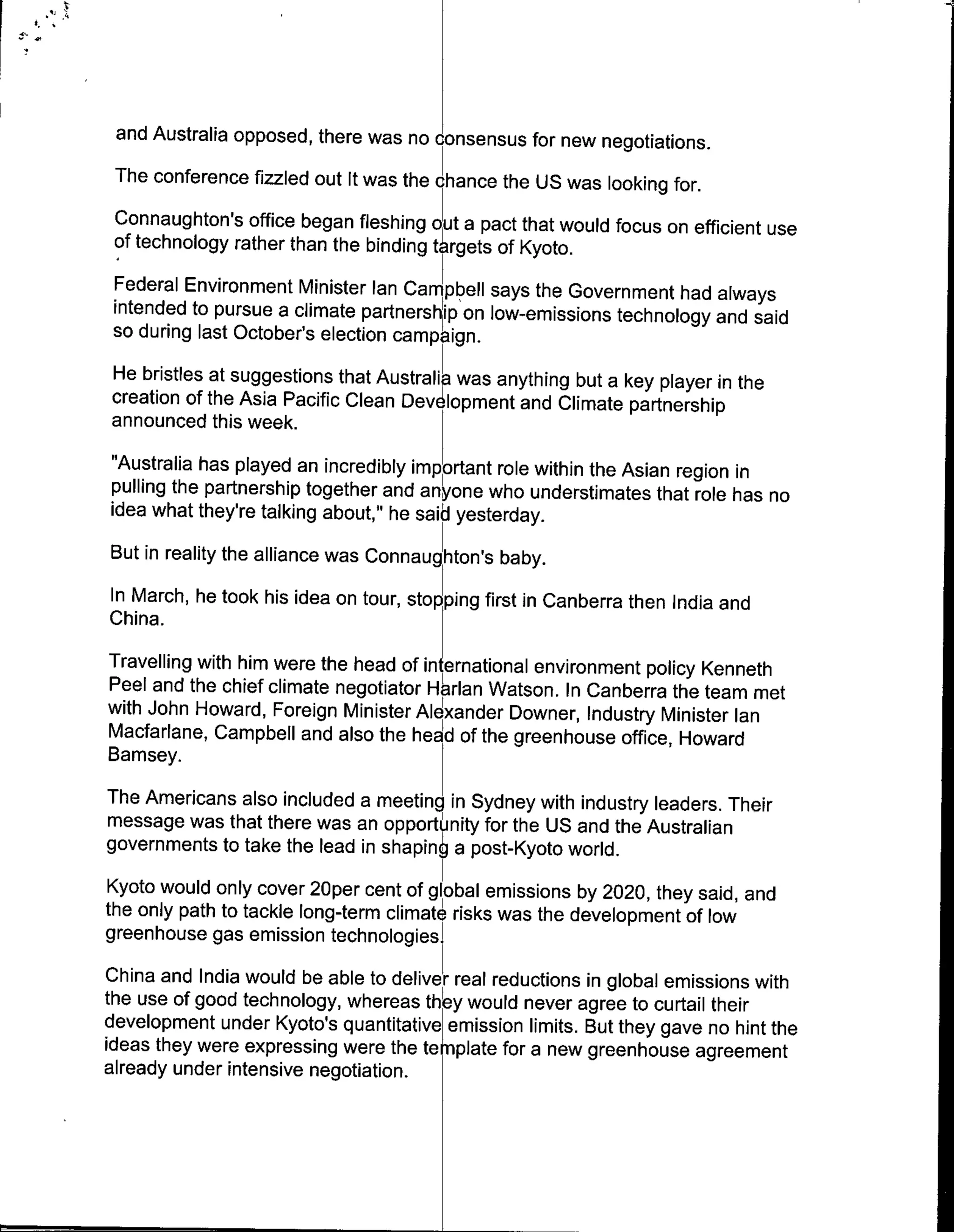 and Australia opposed, there was no cnsensus for new negotiations.
 The conference fizzled out It was the chance the US was looking for.
 Connaughton's office began fleshing ot a pact that would focus on efficient use
 of technology rather than the binding t rgets of Kyoto.
 Federal Environment Minister Ian Campb~ell says the Government had always
 intended to pursue a climate partnership on low-emissions technology and said
 so during last October's election campaign.
He bristles at suggestions that Australia was anything but a key player in the
creation of the Asia Pacific Clean Dev lopment and Climate partnership
announced this week.
"Australia has played an incredibly important role within the Asian region in
pulling the partnership together and anyone who understimates that role has no
idea what they're talking about," he said yesterday.
But in reality the alliance was Connaughton's baby.
In March, he took his idea on tour, stopping first in Canberra then India and
China.
Travelling with him were the head of international environment policy Kenneth
Peel and the chief climate negotiator Harlan Watson. In Canberra the team met
with John Howard, Foreign Minister Alexander Downer, Industry Minister Ian
Macfarlane, Campbell and also the hea of the greenhouse office, Howard
Bamsey.
The Americans also included a meeting in Sydney with industry leaders. Their
message was that there was an opport nity for the US and the Australian
governments to take the lead in shapin6 a post-Kyoto world.
Kyoto would only cover 2oper cent ofgoa emissions by 2020, they said, and
the only path to tackle long-term climtrik was the development of low
greenhouse gas emission technologies.
China and India would be able to delive real reductions in global emissions with
the use of good technology, whereas they would never agree to curtail their
development under Kyoto's quantitative~emission limits. But they gave no hint the
ideas they were expressing were the te nplate for a new greenhouse agreement
already under intensive negotiation.
 