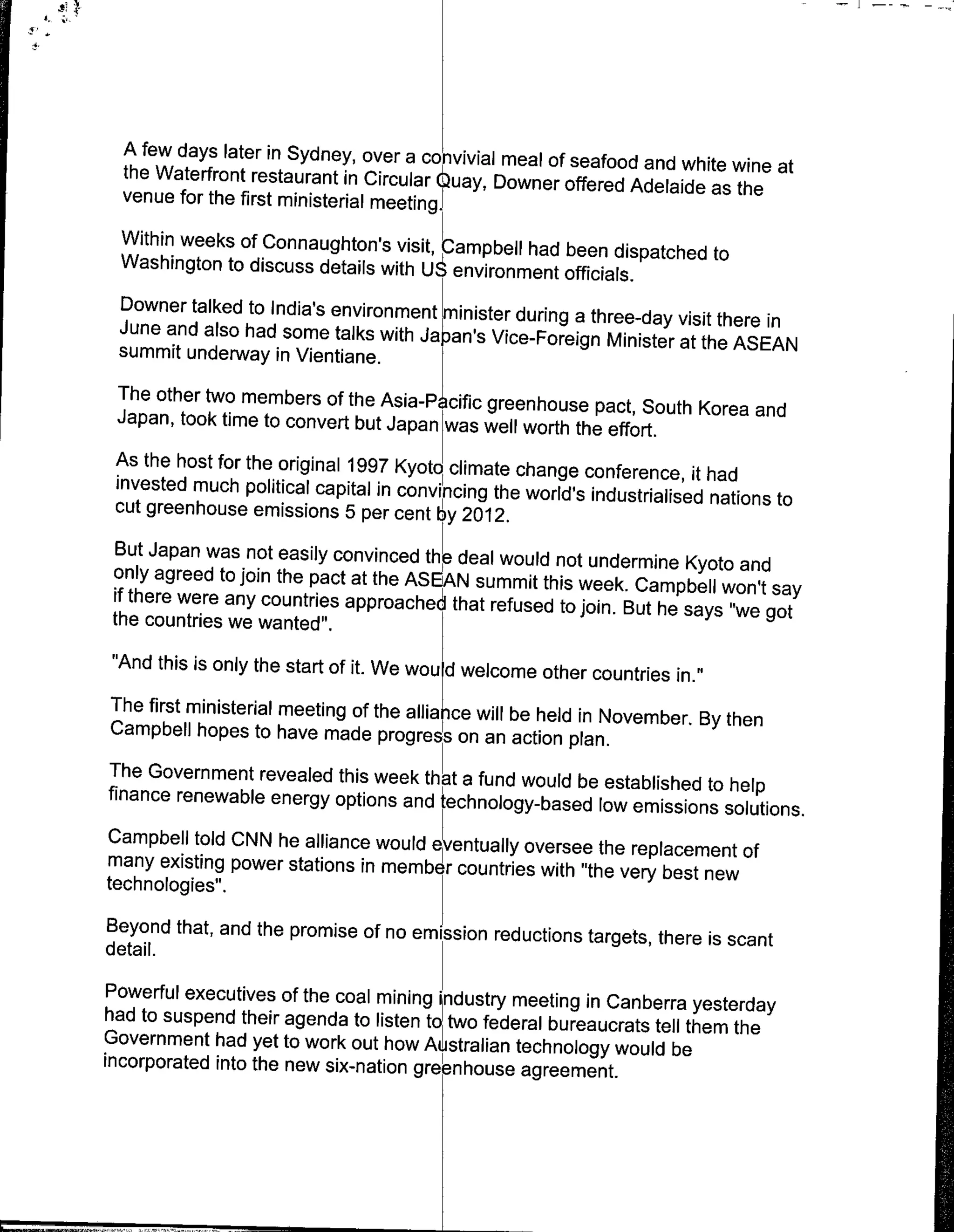 A few days later in Sydney, over a convivial meal of
                                                       seafood
  the Waterfront restaurant ifl Circular Ouay, Downer offered and white wine at
                                                             Adelaide as the
  venue for the first ministerial meeting1
 Within weeks of Connaughton's visit, Campbell had
                                                   been dispatched to
 Washington to discuss details with Uenvironment
                                                   officials.
 Downer talked to India's environmen mnister during
                                                    a three-day visit there in
 June and also had some talks with Jaan's Vice-Foreign
                                                         Minister at the ASEAN
 summit underway in Vientiane.
  The other two members of the Asia-Picific greenhouse
                                                              pact, South Korea and
  Japan, took time to convert but Japan was well worth
                                                          the effort.
  As the host for the original 1997 Kyoto climate change
  invested much political capital in convincing the world's conference, it had
                                                             industrialised nations to
  cut greenhouse emissions 5 per cent by 2012.
 But Japan was not easiiy convinced the deal would not
                                                             undermine Kyoto and
 only agreed to join the pact at the ASEAN summit this
                                                           week. Campbell won't say
 if there were any countries approached that refused
                                                        to join. But he says "we got
 the countries we wanted".
 "And this is only the start of it. We wou d welcome other
                                                              countries in."
The first ministerial meeting of the allianice will be held
                                                            in November. By then
Campbell hopes to have made progres on an action
                                                           plan.
The Government revealed this week that a fund would
                                                            be
finance renewable energy options and technology-based established to help
                                                               low emissions solutions.
Campbell told CNN he alliance would eventually oversee
many existing power stations in membe r countries with the replacement of
                                                      "the very best new
technologies".
Beyond that, and the promise of no emission reductions
                                                       targets, there is scant
detail.
Powerful executives of the coal mining industry meeting
                                                         in Canberra yesterday
had to suspend their agenda to listen to two federal
                                                     bureaucrats tell them the
Government had yet to work out how Australian technology
incorporated into the new six-nation greenhouse agreement.would be
 