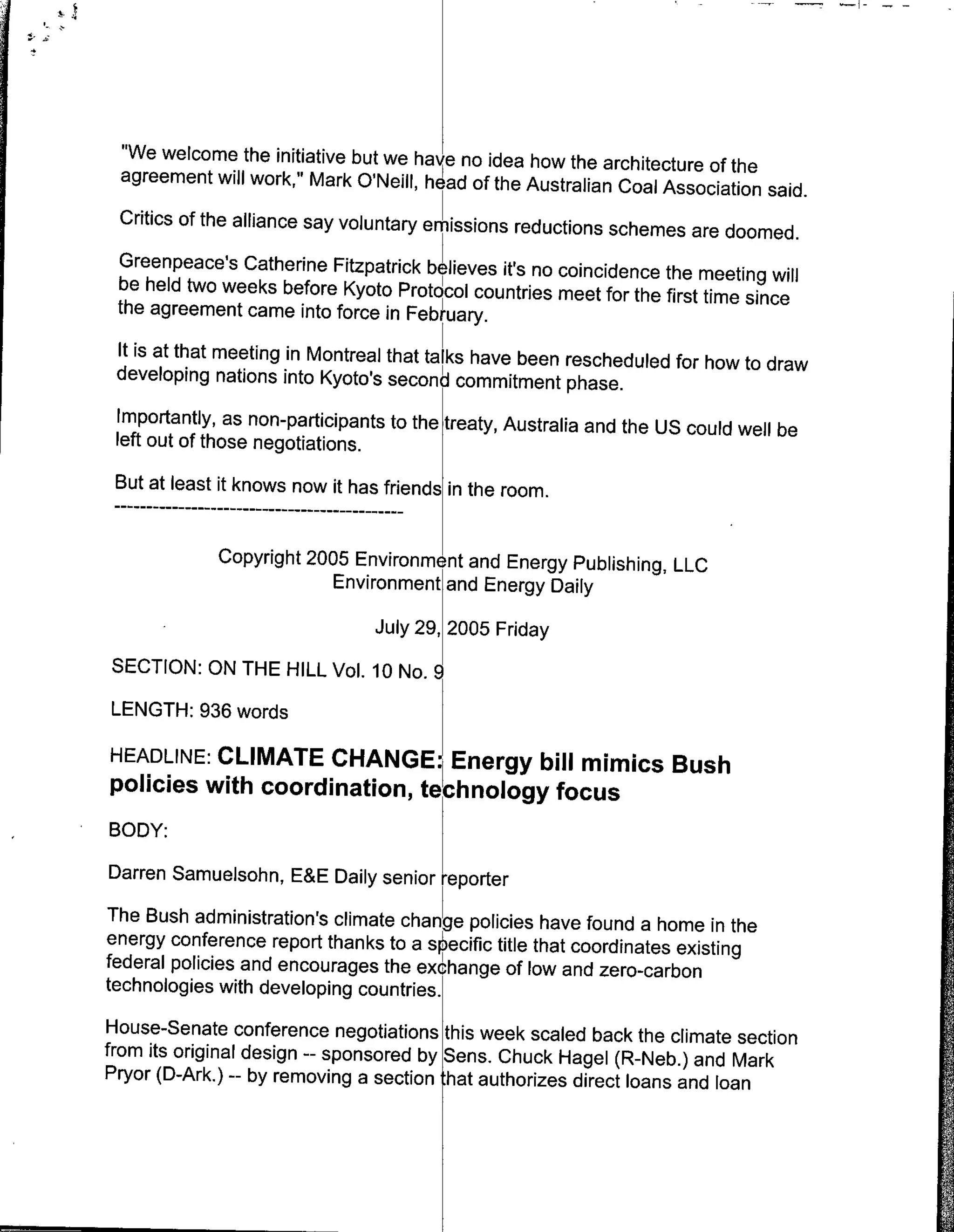 "We welcome the initiative but we have no idea how the architecture
                                                                       of the
  agreement will work," Mark O'Neill, h ad of the Australian Coal Association
                                                                                   said.
 Critics of the alliance say voluntary emissions reductions schemes
                                                                     are doomed.
 Greenpeace's Catherine Fitzpatrick believes it's no coincidence the
                                                                      meeting will
 be held two weeks before Kyoto Protocol countries meet for the first
                                                                      time since
 the agreement came into force in February.
 It is at that meeting in Montreal that talks have been rescheduled for
                                                                        how to draw
 developing nations into Kyoto's second commitment phase.
 Importantly, as non-participants to the treaty, Australia and the US
                                                                      could well be
 left out of those negotiations.
 But at least it knows now it has friends in the room.
     - - - - - - - - - - - - - …-- - - - -
                               -- -
             Copyright 2005 Environment and Energy Publishing, LLC
                          Environment and Energy Daily

                                 July 29, 2005 Friday
SECTION: ON THE HILL Vol. 10 No. 9l

LENGTH: 936 words

HEADLINE: CLIMATE CHANGE: Energy bill mimics Bush
policies with coordination, technology focus
BODY:
Darren Samuelsohn, E&E Daily senior reporter
The Bush administration's climate change policies have found a home
                                                                          in the
energy conference report thanks to a s. eciflc title that coordinates
                                                                      existing
federal policies and encourages the exchange of low and zero-carbon
technologies with developing countries.
House-Senate conference negotiations this week scaled back the
                                                                     climate section
from its original design -- sponsored by Sens. Chuck Hagel (R-Neb.)
                                                                        and Mark
Pryor (D-Ark.) -- by removing a section :hat authorizes direct loans
                                                                      and loan
 