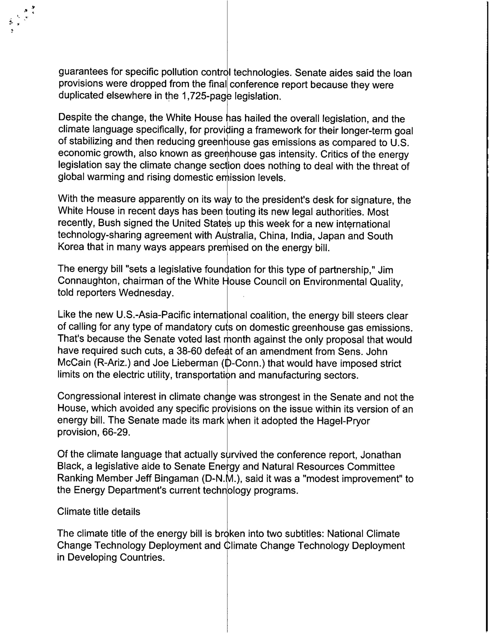 guarantees for specific pollution control technologies. Senate aides said the loan
provisions were dropped from the final conference report because they were
duplicated elsewhere in the 1,725-page legislation.
Despite the change, the White House hKas hailed the overall legislation, and the
climate language specifically, for providing a framework for their longer-term goal
of stabilizing and then reducing green ouse gas emissions as compared to U.S.
economic growth, also known as greenhouse gas intensity. Critics of the energy
legislation say the climate change section does nothing to deal with the threat of
global warming and rising domestic emission levels.
With the measure apparently on its wa~' to the president's desk for signature, the
White House in recent days has been touting its new legal authorities. Most
recently, Bush signed the United States up this week for a new international
technology-sharing agreement with AuIstralia, China, India, Japan and South
Korea that in many ways appears premised on the energy bill.
The energy bill "sets a legislative found ation for this type of partnership," Jim
Connaughton, chairman of the White House Council on Environmental Quality,
told reporters Wednesday.
Like the new U.S.-Asia-Pacific international coalition, the energy bill steers clear
of calling for any type of mandatory cuW~ on domestic greenhouse gas emissions.
That's because the Senate voted last month against the only proposal that would
have required such cuts, a 38-60 defeat of an amendment from Sens. John
McCain (R-Ariz.) and Joe Lieberman (b 5-Conn.) that would have imposed strict
limits on the electric utility, transportation and manufacturing sectors.
Congressional interest in climate change was strongest in the Senate and not the
House, which avoided any specific pro isions on the issue within its version of an
energy bill. The Senate made its mark when it adopted the Hagel-Pryor
provision, 66-29.
Of the climate language that actually survived the conference report, Jonathan
Black, a legislative aide to Senate Ene~gy and Natural Resources Committee
Ranking Member Jeff Bingaman (0-N.M.), said it was a "modest improvement" to
the Energy Department's current technoogy programs.
Climate title details
The climate title of the energy bill is brqken into two subtitles: National Climate
Change Technology Deployment and Climate Change Technology Deployment
in Developing Countries.
 