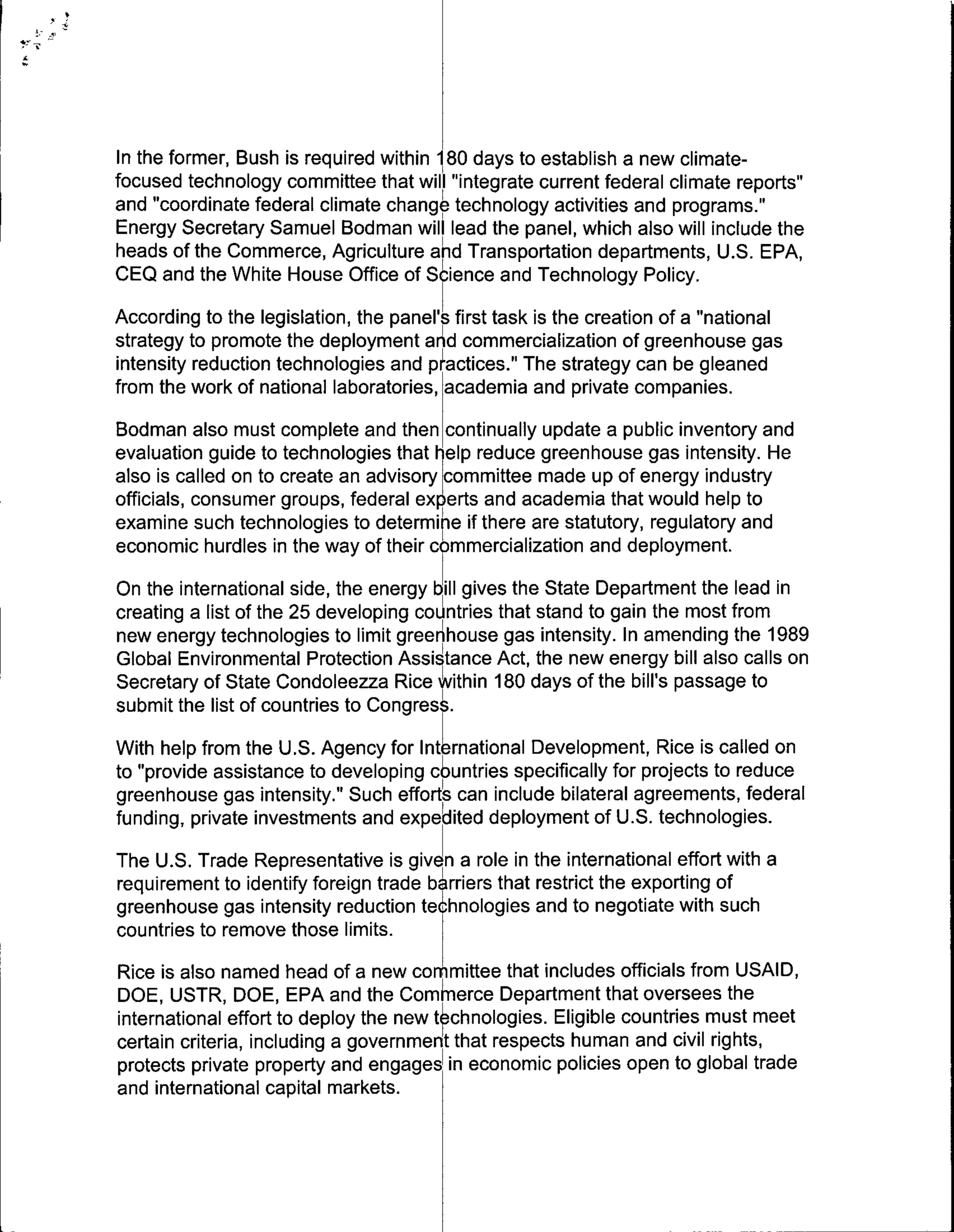 In the former, Bush is required within 180 days to establish a new climate-
focused technology committee that will "integrate current federal climate reports"
and "coordinate federal climate change technology activities and programs."1
Energy Secretary Samuel Bodman will lead the panel, which also will include the
heads of the Commerce, Agriculture aInd Transportation departments, U.S. EPA,
CEQ and the White House Office of Science and Technology Policy.
According to the legislation, the panel's first task is the creation of a "national
strategy to promote the deployment and commercialization of greenhouse gas
intensity reduction technologies and p~ctices." Te strategy can be gleaned
from the work of national laboratories, academia and private companies.

Bodman also must complete and then continually update a public inventory and
evaluation guide to technologies that elp reduce greenhouse gas intensity. He
also is called on to create an advisory committee made up of energy industry
officials, consumer groups, federal eersand academia that would help to
examine such technologies to determinIe if there are statutory, regulatory and
economic hurdles in the way of their commercialization and deployment.
On the international side, the energy bill gives the State Department the lead in
creating a list of the 25 developing countries that stand to gain the most from
new energy technologies to limit green'house gas intensity. In amending the 1989
Global Environmental Protection Assistance Act, the new energy bill also calls on
Secretary of State Condoleezza Rice within 180 days of the bill's passage to
submit the list of countries to Congress.
With help from the U.S. Agency for International Development, Rice is called on
to "provide assistance to developing 4ountries specifically for projects to reduce
greenhouse gas intensity." Such effortIs can include bilateral agreements, federal
funding, private investments and expedited deployment of U.S. technologies.
The U.S. Trade Representative is given a role in the international effort with a
requirement to identify foreign trade barriers that restrict the exporting of
greenhouse gas intensity reduction tehhnologies and to negotiate with such
countries to remove those limits.
Rice is also named head of a new committee that includes officials from USAID,
DOE, USTR, DOE, EPA and the Com erce Department that oversees the
international effort to deploy the new technologies. Eligible countries must meet
certain criteria, including a governmen that respects human and civil rights,
protects private property and engages~ in economic policies open to global trade
and international capital markets.
 