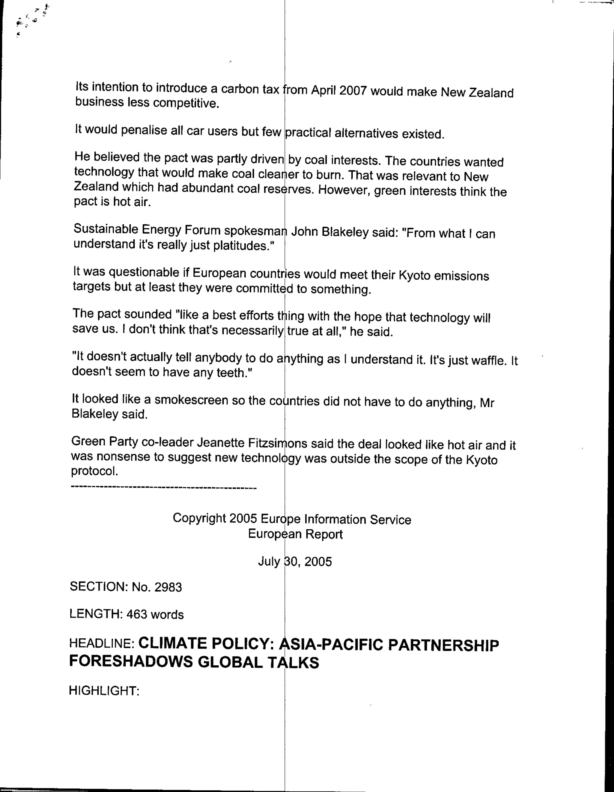 Its intention to introduce a carbon tax from April 2007 would make New Zeaiand
 business less competitive.
 It would penalise all car users but few practical alternatives existed.
He believed the pact was partly driven by coal interests. The countries wanted
technology that would make coal cleaner to burn. That was relevant to New
Zealand which had abundant coal res rves. However, green interests think the
pact is hot air.
Sustainable Energy Forum spokesman John Blakeley said: "From what I can
understand it's really just platitudes."
It was questionable if European countries would meet their Kyoto emissions
targets but at least they were committed to something.
The pact sounded "like a best efforts thing with the hope that technology will
save us. I don't think that's necessarily true at all," he said.
"it doesn't actually tell anybody to do a ything as I understand it. It's just waffle. It
doesn't seem to have any teeth."
It looked like a smokescreen so the countries did not have to do anything, Mr
Blakeley said.
Green Party co-leader Jeanette Fiziyons said the deal looked like hot air and it
was nonsense to suggest new technok gy was outside the scope of the Kyoto
protocol.
       …----------------------
                    Copyright 2005 Eur pe Information Service
                                 European Report

                                    July 30, 2005
SECTION: No. 2983
LENGTH: 463 words

       CLIMATE POLICY: SIA-PACIFIC PARTNERSHIP
HEADLINE:
FORESHADOWS GLOBAL TAK
HIGHLIGHT:
 