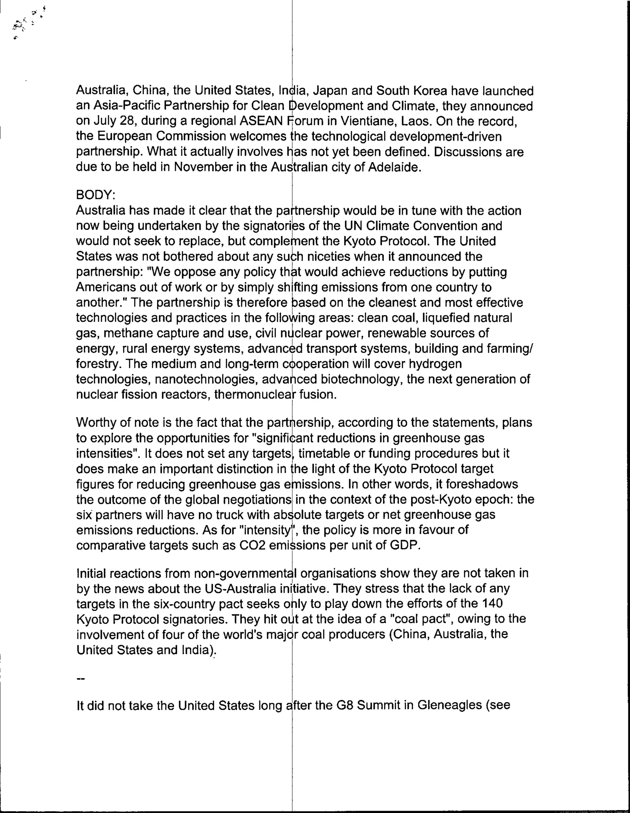 Australia, China, the United States, Inda Japan and South Korea have launched
an Asia-Pacific Partnership for Clean Eeelopment and Climate, they announced
on July 28, during a regional ASEAN ~orumn in Vientiane, Laos. On the record,
the European Commission welcomes the technological development-driven
partnership. What it actually involves has not yet been defined. Discussions are
due to be held in November in the Australian city of Adelaide.
BODY:
Australia has made it clear that the partnership would be in tune with the action
now being undertaken by the signatories of the UN Climate Convention and
would not seek to replace, but complemnent the Kyoto Protocol. The United
States was not bothered about any such niceties when it announced the
partnership: "We oppose any policy thht would achieve reductions by putting
Americans out of work or by simply shifting emissions from one country to
another." The partnership is therefore based on the cleanest and most effective
technologies and practices in the following areas: clean coal, liquefied natural
gas, methane capture and use, civil n clear power, renewable sources of
energy, rural energy systems, advanced transport systems, building and farming!
forestry. The medium and long-term cooperation will cover hydrogen
technologies, nanotechnologies, advanced biotechnology, the next generation of
nuclear fission reactors, thermonuclear fusion.
Worthy of note is the fact that the parti'ership, according to the statements, plans
to explore the opportunities for "significant reductions in greenhouse gas
intensities". It does not set any targets[ timetable or funding procedures but it
does make an important distinction in the light of the Kyoto Protocol target
figures for reducing greenhouse gas eImissions. In other words, it foreshadows
the outcome of the global negotiations~in the context of the post-Kyoto epoch: the
six partners will have no truck with ab olute targets or net greenhouse gas
emissions reductions. As for "intensity , the policy is more in favour of
comparative targets such as C02 emissions per unit of GDP.
Initial reactions from non-governmentalI organisations show they are not taken in
by the news about the US-Australia initiative. They stress that the lack of any
targets in the six-country pact seeks onily to play down the efforts of the 140
Kyoto Protocol signatories. They hit out at the idea of a "coal pact", owing to the
involvement of four of the world's majdr coal producers (China, Australia, the
United States and India).


It did not take the United States long atr the G8 Summit in Gleneagles (see
 