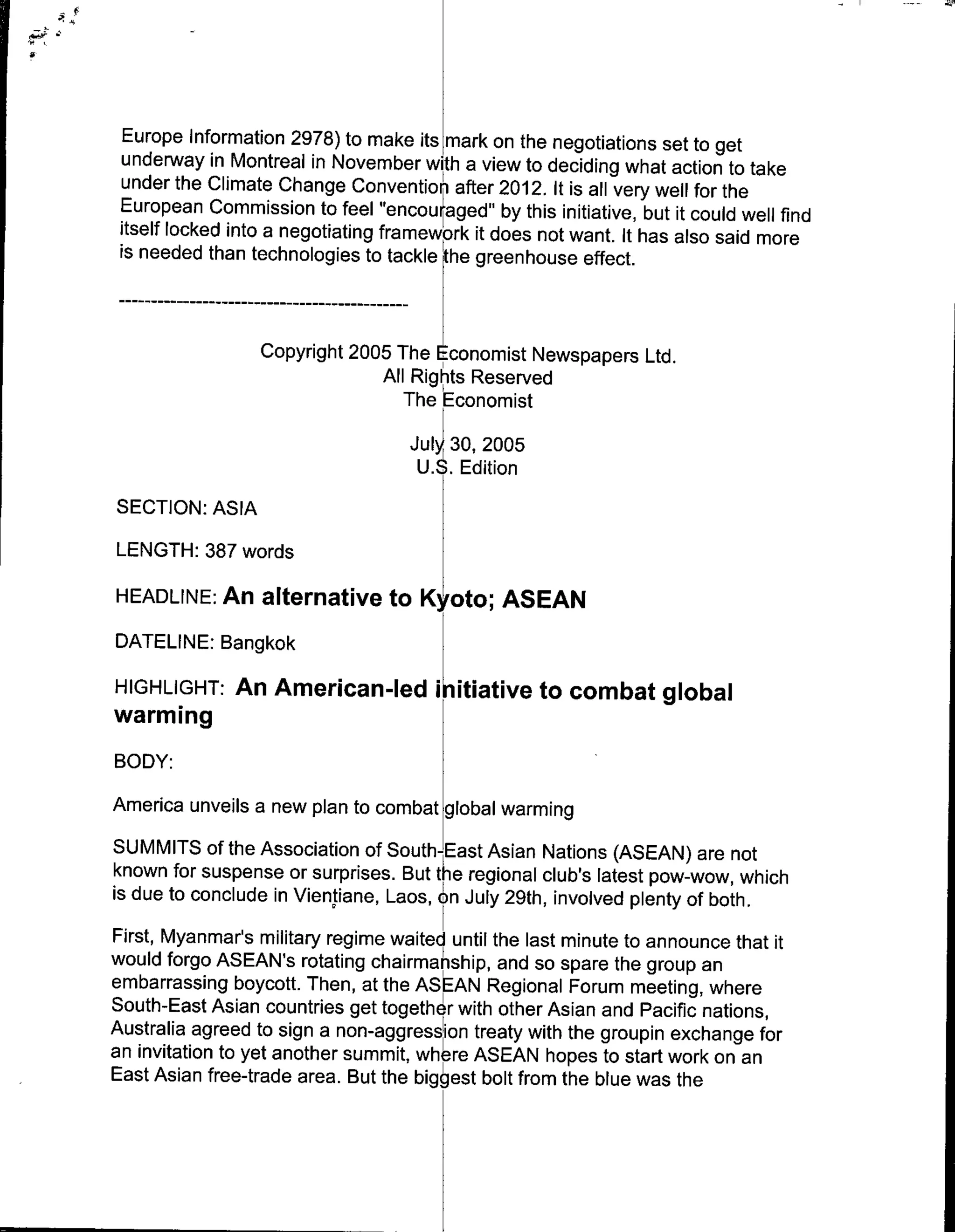 Europe Information 2978) to make its mark on the negotiations set to get
 underway in Montreal in November with a view to deciding what action to take
 under the Climate Change Convention after 2012. It is all very well for the
 European Commission to feel "encou raged" by this initiative, but it could well find
 itself locked into a negotiating framework it does not want. It has also said more
 is needed than technologies to tackle the greenhouse effect.

     - - - - - - …--- - - - - - - - - - - -
                 --

                     Copyright 2005 The Economist Newspapers Ltd.
                                  All Righits Reserved
                                     The Economist
                                              Jul 30, 2005
                                                 U.Edition
SECTION: ASIA
LENGTH: 387 words

HEADLINE: An alternative to Kyoto; ASEAN
DATELINE: BangkokK
HIGHLIGHT: An American-led i itiative to combat global
warming
BODY:
America unveils a new plan to combat global warming
SUMMITS of the Association of South-East Asian Nations (ASEAN) are not
known for suspense or surprises. But tke regional club's latest pow-wow, which
is due to conclude in Vientiane, Laos, Sn July 29th, involved plenty of both.
First, Myanmar's military regime waited until the last minute to announce that it
would forgo ASEAN's rotating chairmanship, and so spare the group an
embarrassing boycott. Then, at the ASEAN Regional Forum meeting, where
South-East Asian countries get together with other Asian and Pacific nations,
Australia agreed to sign a non-aggresn treaty with the groupin exchange for
an invitation to yet another summit,whr ASEAN hopes to start work on an
East Asian free-trade area. But the biggest bolt from the blue was the
 