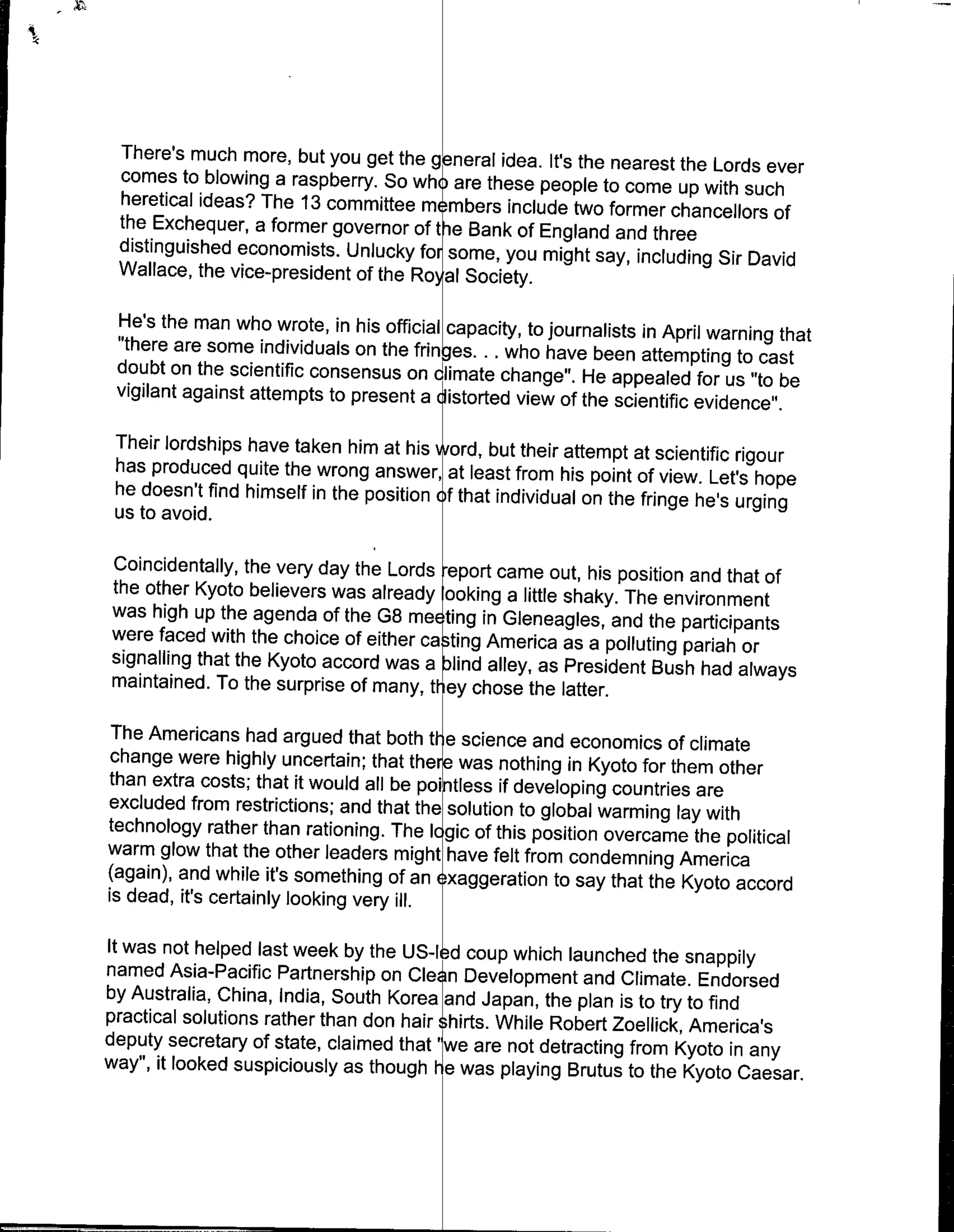 There's much more, but you get the general idea. It's the nearest
                                                                   the Lords ever
 comes to blowing a raspberry. So whi are these people to come
                                                                   up with such
 heretical ideas? The 13 committee m mbers include two former
                                                                  chancellors of
 the Exchequer, a former governor oftfe Bank of England and three
 distinguished economists. Unlucky for some, you might say, including
                                                                       Sir David
 Wallace, the vice-president of the Ro~al Society.

 He's the man who wrote, in his official capacity, to journalists in
                                                                     April warning that
 "there are some individuals on the fringes. .. who have been attempting
 doubt on the scientific consensus on climate change". He appealed             to cast
                                                                          for us "to be
 vigilant against attempts to present a distorted view of the scientific
                                                                         evidence".
 Their lordships have taken him at his vword, but their attempt at
                                                                     scientific rigour
 has produced quite the wrong answer, at least from his point of
                                                                     view. Let's hope
 he doesn't find himself in the position f that individual on the fringe
                                                                         he's urging
 us to avoid.

Coincidentally, the very day the Lords report came out, his position
                                                                      and that of
the other Kyoto believers was already ooking a little shaky. The
                                                                   environment
was high up the agenda of the G8 meE ting in Gleneagles, and
                                                                 the participants
were faced with the choice of either ca ting America as a polluting
                                                                     pariah or
signalling that the Kyoto accord was a l)ind alley, as President
                                                                  Bush had always
maintained. To the surprise of many, they chose the latter.

The Americans had argued that both tl e science and economics
                                                                     of climate
change were highly uncertain; that thee was nothing in Kyoto for
                                                                     them other
than extra costs; that it would all be p  ls if developing countries are
excluded from restrictions; and that the solution to global warming
                                                                      lay
technology rather than rationing. The Icgic of this position overcame with
warm glow that the other leaders might have felt from condemning the political
                                                                      America
(again), and while it's something of an exaggeration to say that
                                                                  the Kyoto accord
is dead, it's certainly looking very ill.

It was not helped last week by the US-Ied coup which launched
                                                                   the snappily
named Asia-Pacific Partnership on Clean Development and Climate.
by Australia, China, India, South Korea ~and Japan, the plan is to        Endorsed
                                                                    try to find
practical solutions rather than don hair ~hirts. While Robert Zoellick,
                                                                        America's
deputy secretary of state, claimed that 'we are not detracting from
way", it looked suspiciously as though lie was playing Brutus to Kyoto in any
                                                                  the Kyoto Caesar.
 