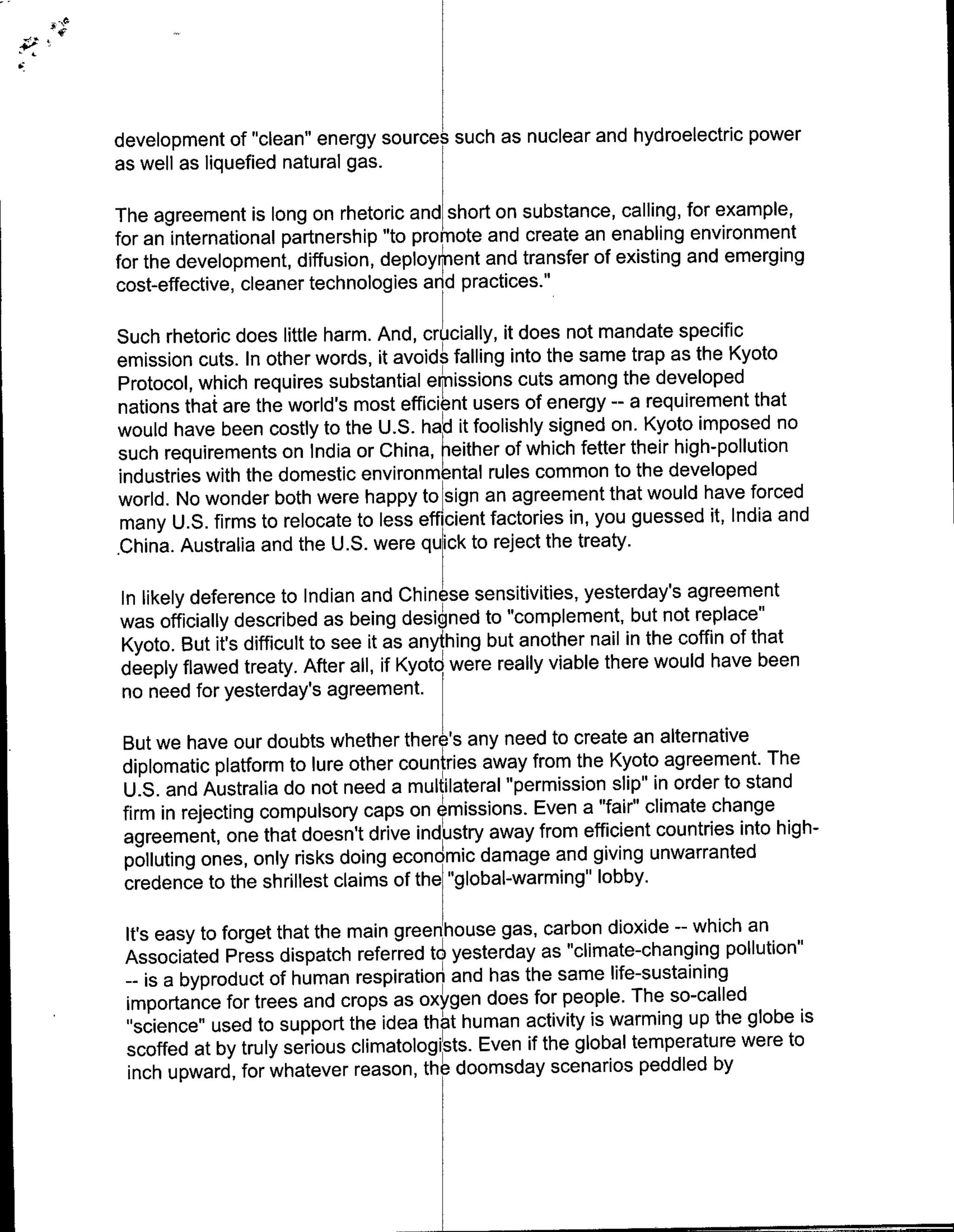 development of "clean" energy sources such as nuclear and hydroelectric power
as well as liquefied natural gas.

The agreement is long on rhetoric and short on substance, calling, for example,
for an international partnership "to promote and create an enabling environment
for the development, diffusion, deployment and transfer of existing and emerging
cost-effective, cleaner technologies and practices.'6

Such rhetoric does little harm. And, cruciallyidosntmdaepcfc
emission cuts. In other words, it avoid's falling into the same trap as the Kyoto
Protocol, which requires substantial eimissions cuts among the developed
nations that are the world's most efficient users of energy -- a requirement that
would have been costly to the U.S. hatd it foolishly signed on. Kyoto imposed no
such requirements on India or China, heither of which fetter their high-pollution
industries with the domestic environmental rules common to the developed
world. No wonder both were happy to ~sign an agreement that would have forced
many U.S. firms to relocate to less efficient factories in, you guessed it, India and
.China. Australia and the U.S. were quick to reject the treaty.

In likely deference to Indian and Chinese sensitivities, yesterday's agreement
was officially described as being designed to "complement, but not replace"
Kyoto. But it's difficult to see it as anyfhing but another nail in the coffin of that
deeply flawed treaty. After all, if Kyoto were really viable there would have been
no need for yesterday's agreement.

But we have our doubts whether therI's any need to create an alternative
diplomatic platform to lure other countries away from the Kyoto agreement. The
U.S. and Australia do not need a multilateral "Permission slip" in order to stand
firm in rejecting compulsory caps on elmissions. Even a "fair" climate change
agreement, one that doesn't drive industry away from efficient countries into high-
polluting ones, only risks doing economic damage and giving unwarranted
credence to the shrillest claims of the "global-warming" lobby.

 It's easy to forget that the main greenhouse gas, carbon dioxide -- which an
 Associated Press dispatch referred t5 yesterday as "climate-changing pollution"
  -- is a byproduct of human respiration and has the same life-sustaining
 importance for trees and crops as oxygen does for people. The so-called
 "'science" used to support the idea thb[t human activity is warming up the globe is
 scoffed at by truly serious climatologists. Even if the global temperature were to
  inch upward, for whatever reason, the- doomsday scenarios peddled by
 