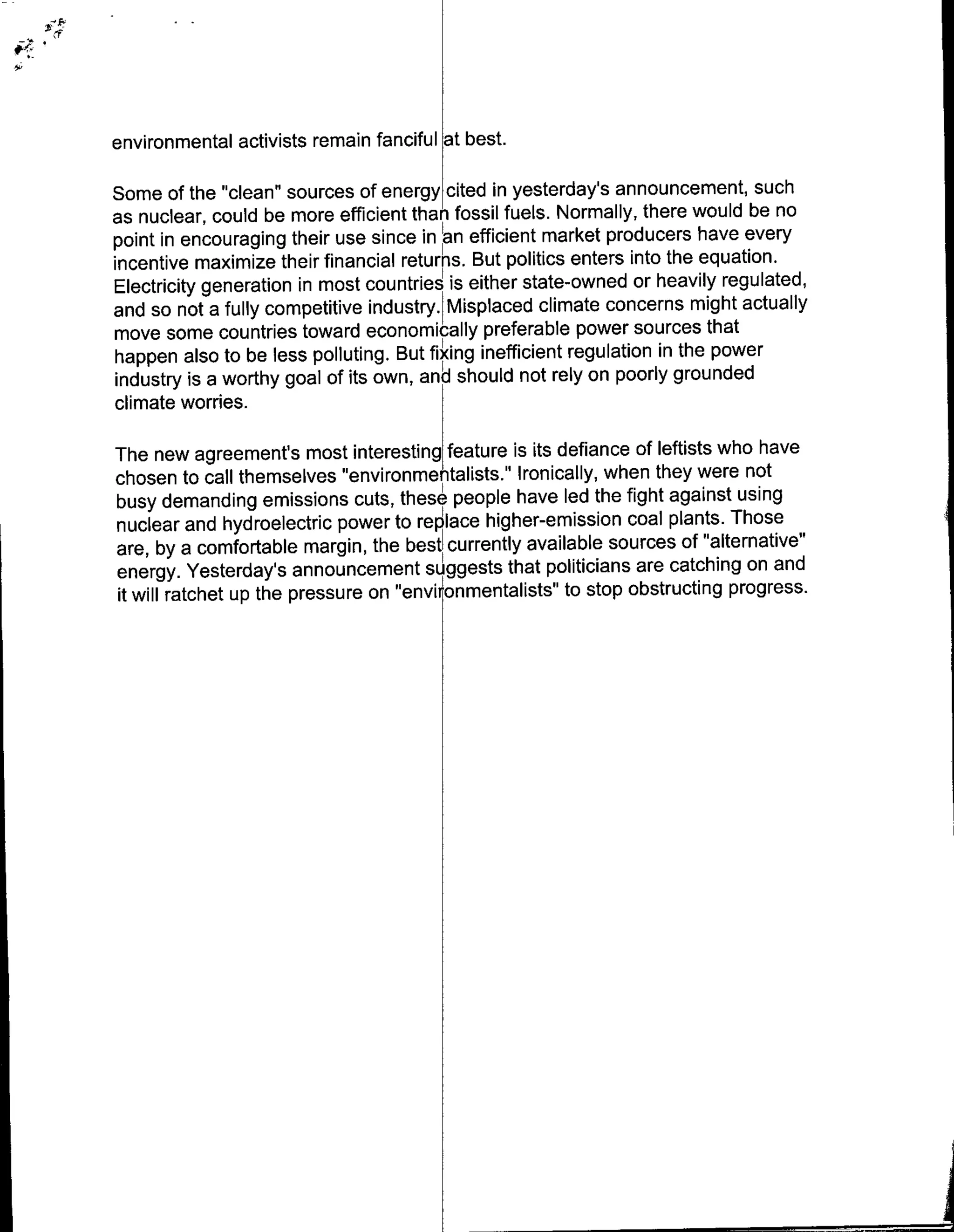 environmental activists remain fanciful at best.

Some of the "clean" sources of energy cited in yesterday's announcement, such
as nuclear, could be more efficient than fossil fuels. Normally, there would be no
point in encouraging their use since in an efficient market producers have every
incentive maximize their financial retur~ns. But politics enters into the equation.
Electricity generation in most countries is either state-owned or heavily regulated,
and so not a fully competitive industry. Misplaced climate concerns might actually
move some countries toward economically preferable power sources that
happen also to be less polluting. But fixing inefficient regulation in the power
industry is a worthy goal of its own, and should not rely on poorly grounded
climate worries.

The new agreements most interesting feature is its defiance of leftists who have
chosen to call themselves "environmentalists." Ironically, when they were not
busy demanding emissions cuts, thes pole have led the fight against using
nuclear and hydroelectric power to replace higher-emission coal plants. Those
are, by a comfortable margin, the best currently available sources of "alternative"
energy. Yesterday's announcement suggests that politicians are catching on and
it will ratchet up the pressure on "environmentalists" to stop obstructing progress.
 