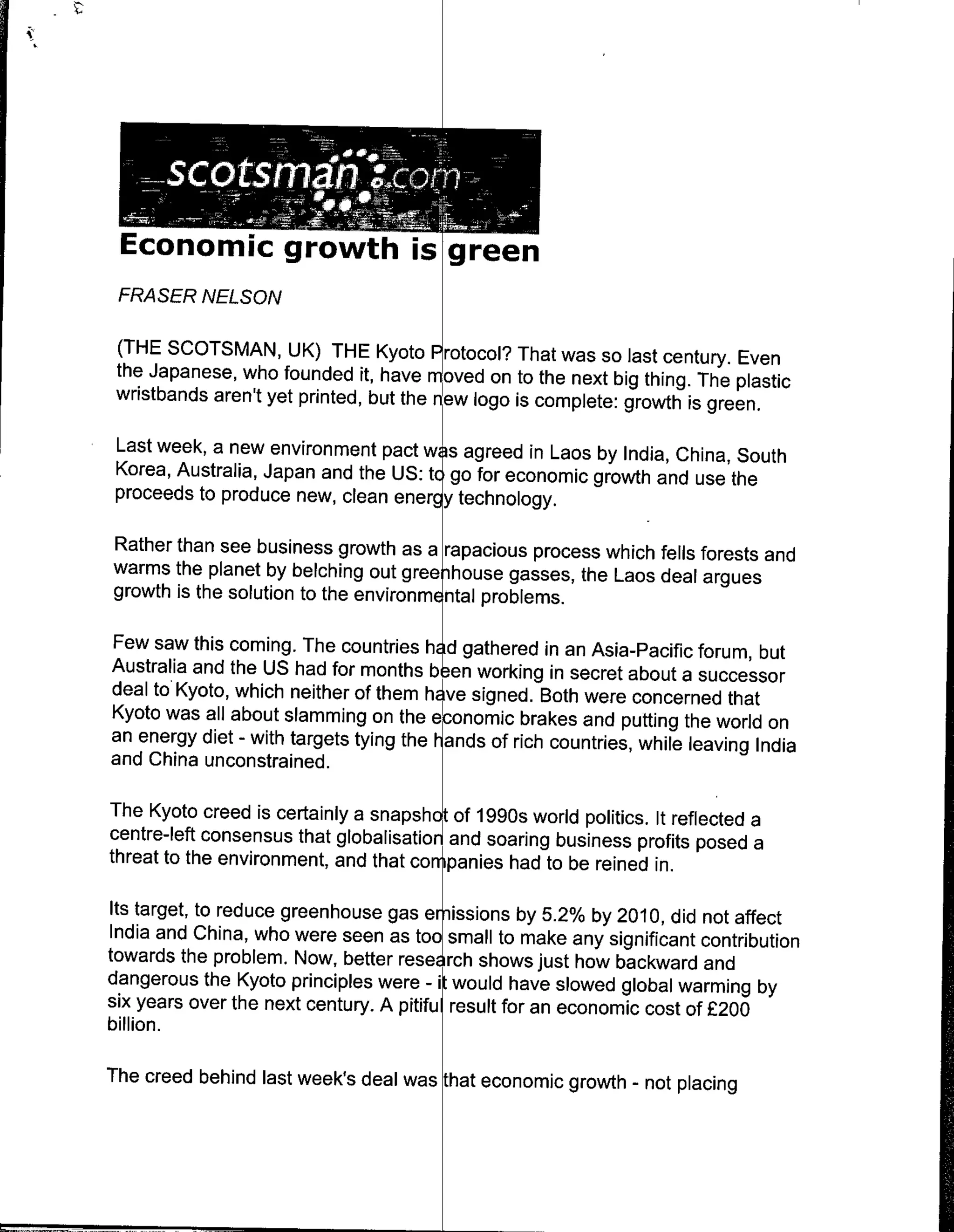 Economic growth i                          re
 FRASER NELSON

 (THE SCOTSMAN, UK) THE Kyoto Protocol? That was so iast century. Even
 the Japanese, who founded it, have mvd on to the next big thing. The plastic
 wristbands aren't yet printed, but the ewlogo is complete: growth is green.

 Last week, a new environment pact w s agreed in Laos by India, China, South
 Korea, Australia, Japan and the US: tc go for economic growth and use the
 proceeds to produce new, clean energy technology.

Rather than see business growth as a rapacious process which fells forests and
warms the planet by belching out gree ihouse gasses, the Laos deal argues
growth is the solution to the environm ntal problems.

Few saw this coming. The countries h d gathered in an Asia-Pacific forum, but
Australia and the US had for months b en working in secret about a successor
deal to Kyoto, which neither of them hAve signed. Both were concerned that
Kyoto was all about slamming on the eponomic brakes and putting the world on
an energy diet - with targets tying the h~ands of rich countries, while leaving India
and China unconstrained.

The Kyoto creed is certainly a snapsho~t of 1990s world politics. It reflected a
centre-left consensus that globalisation~ soaring business profits posed a
                                        and
threat to the environment, and that companies had to be reined in.

 Its target, to reduce greenhouse gas embissions by 5.2% by 2010, did not affect
 India and China, who were seen as too~small to make any significant contribution
towards the problem. Now, better research shows just how backward and
dangerous the Kyoto principles were - it would have slowed global warming by
six years over the next century. A pitiful result for an economic cost of £200
billion.

The creed behind last week's deal was that economic growth - not placing
 