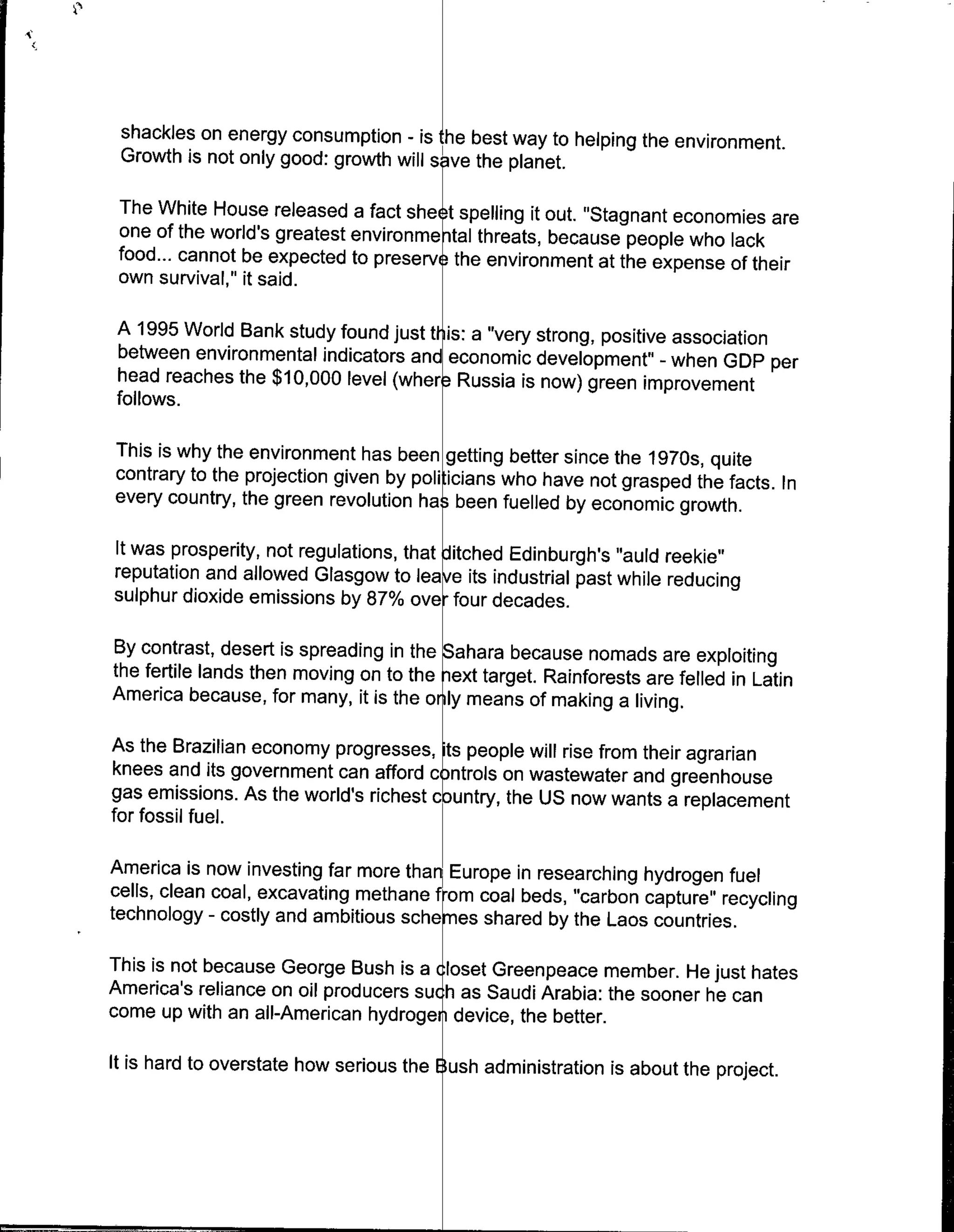 shackles on energy consumption - is he best way to helping the environment.
 Growth is not only good: growth will s ye the planet.

 The White House released a fact she t spelling it out. 'Stagnant economies are
 one of the world's greatest environme tal threats, because people who lack
 food.., cannot be expected to preserve the environment at the expense of their
 own survival," it said.

A 1995 World Bank study found just t is: a "very strong, positive association
between environmental indicators and economic development' - when GDP per
head reaches the $10,000 level (wher Russia is now) green improvement
follows.

This is why the environment has been getting better since the 1970s, quite
contrary to the projection given by poli icians who have not grasped the facts. In
every country, the green revolution has been fuelled by economic growth.

It was prosperity, not regulations, that Jitched Edinburgh's "auld reekie"
reputation and allowed Glasgow to leave its industrial past while reducing
sulphur dioxide emissions by 87% ove, four decades.

By contrast, desert is spreading in the Sahara because nomads are exploiting
the fertile lands then moving on to the iext target. Rainforests are felled in Latin
America because, for many, it is the o ly means of making a living.

As the Brazilian economy progresses, its people will rise from their agrarian
knees and its government can afford c ntrols on wastewater and greenhouse
gas emissions. As the world's richest c untry, the US now wants a replacement
for fossil fuel.

America is now investing far more thar Europe in researching hydrogen fuel
cells, clean coal, excavating methane from coal beds, "carbon capture" recycling
technology - costly and ambitious schemes shared by the Laos countries.

This is not because George Bush is a closet Greenpeace member. He just hates
America's reliance on oil producers such as Saudi Arabia: the sooner he can
come up with an all-American hydroge 1 device, the better.

It is hard to overstate how serious the Bush administration is about the project.
 