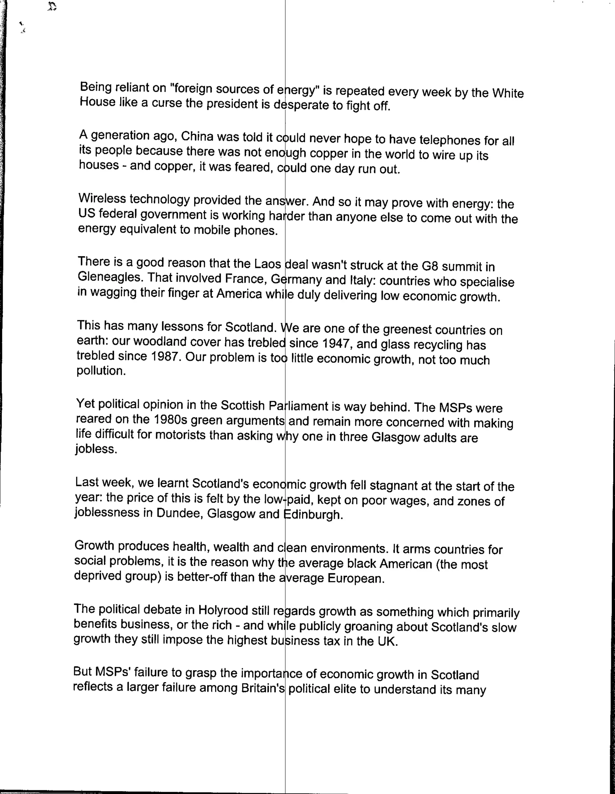 Being reliant on "foreign sources of e ergy" is repeated every week by the White
 House like a curse the president is d sperate to fight off.

 A generation ago, China was told it could never hope to have telephones for all
 its people because there was not enough copper in the world to wire up its
 houses - and copper, it was feared, c~uld one day run out.

Wireless technology provided the answver. And so it may prove with energy: the
US federal government is working harder than anyone else to come out with the
energy equivalent to mobile phones.

There is a good reason that the Laos deal wasn't struck at the G8 summit in
Gleneagles. That involved France, Germany and Italy: countries who specialise
in wagging their finger at America whil~e duly delivering low economic growth.

This has many lessons for Scotland. Wte are one of the greenest countries on
earth: our woodland cover has trebled since 1947, and glass recycling has
trebled since 1987. Our problem is too little economic growth, not too much
pollution.

Yet political opinion in the Scottish Pa 1iament is way behind. The MVSPs were
reared on the 1980s green arguments and remain more concerned with making
life difficult for motorists than asking why one in three Glasgow adults are
jobless.

 Last week, we learnt Scotland's econc mic growth fell stagnant at the start of the
year: the price of this is felt by the low. paid, kept on poor wages, and zones of
joblessness in Dundee, Glasgow and Edinburgh.

Growth produces health, wealth and c ean environments. It arms countries for
social problems, it is the reason why the average black American (the most
deprived group) is better-off than the average European.

The political debate in Holyrood still regards growth as something which primarily
benefits business, or the rich - and while publicly groaning about Scotland's slow
growth they still impose the highest bus~iness tax in the UK.

But MSPs' failure to grasp the importa ince of economic growth in Scotland
reflects a larger failure among Britain's political elite to understand its many
 