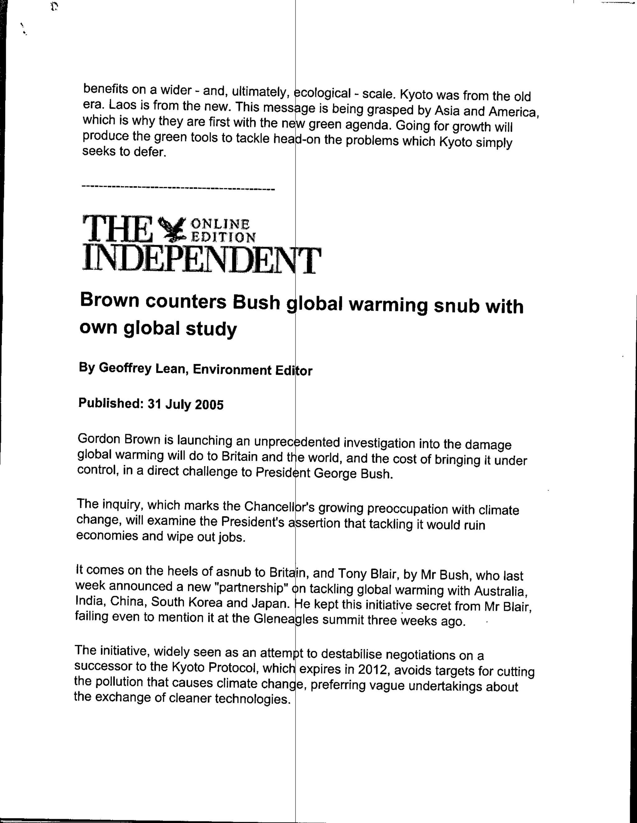 benefits on a wider - and, ultimately, ecological - scale. Kyoto was from the old
 era. Laos is from the new. This mess ge is being grasped by Asia and America,
 which is why they are first with the ne green agenda. Going for growth will
 produce the green tools to tackle head-on the problems which Kyoto simply
 seeks to defer.




   THE EDI[TION
              ~Vo

 INTDEPENDET i
 Brown counters Bush dlobal warming snub with
 own global study
 By Geoffrey Lean, Environment Edi         r

Published: 31 July 2005

Gordon Brown is launching an unprec dented investigation into the damage
global warming will do to Britain and ti-1e world, and the cost of bringing it under
control, in a direct challenge to Presidtnt George Bush.

The inquiry, which marks the Chancellor's growing preoccupation with climate
change, will examine the President's asertion that tackling it would ruin
economies and wipe out jobs.

 It comes on the heels of asnub to Britain, and Tony Blair, by Mr Bush, who last
week announced a new "partnership" o n tackling global warming with Australia,
India, China, South Korea and Japan.j-e kept this initiative secret from Mr Blair,
failing even to mention it at the Gleneagles summi t tree weeks ago.

The initiative, widely seen as an attempt to destabilise negotiations on a
successor to the Kyoto Protocol, which expires in 2012, avoids targets for cuffing
the pollution that causes climate change, preferring vague undertakings about
the exchange of cleaner technologies.
 