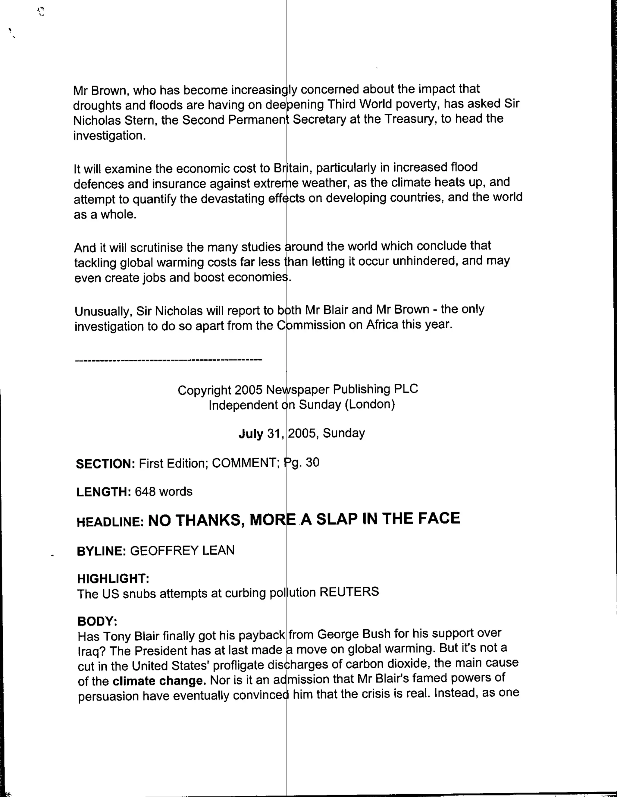 Mr Brown, who has become increasingly concerned about the impact that
droughts and floods are having on dee ening Third World poverty, has asked Sir
Nicholas Stern, the Second Permanen Secretary at the Treasury, to head the
investigation.

It will examine the economic cost to B ianprtcllyin increased flood
defences and insurance against extre e weather, as the climate heats up, and
attempt to quantify the devastating eff cts on developing countries, and the world
as a whole.

And it will scrutinise the many studies round the world which conclude that
tackling global warming costs far less than letting it occur unhindered, and may
even create jobs and boost economies.

Unusually, Sir Nicholas will report to both Mr Blair and Mr Brown - the only
investigation to do so apart from the Cbmmission on Africa this year.



                   Copyright 2005 Ne spaper Publishing PLC
                        Independent on Sunday (London)


          irstEditon;
       SECTON:                July 31, 2005, Sunday


LENGTH: 648 words

HEADLINE:    NO THANKS, MORE A SLAP IN THE FACE
BYLINE: GEOFFREY LEAN
HIGHLIGHT:
The US snubs attempts at curbing pollution REUTERS
BODY:
Has Tony Blair finally got his payback from George Bush for his support over
Iraq? The President has at last made a move on global warming. But it's not a
cut in the United States' profligate dischharges of carbon dioxide, the main cause
of the climate change. Nor is it an a~mission that Mr Blair's famed powers of
persuasion have eventually convinced, him that the crisis is real. Instead, as one
 