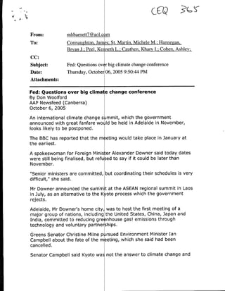 cCtQ
From:           mhbamett7@aol.c m
To:             Connaughton. Jam-Is-, St. Martin, Michele M.; Hannegan.
                Bryan J.; Peel, Ke ineth L.; Cauthen, Khary I.; Cohen, Ashley,
CC:
Subject:        Fed: Questions ov r big climate change conference
Date:           Thursday, October 06, 2005 9:50:44 PM
Attachments:

Fed: Questions over big clina e change conference
By Don Woolford
AAP Newsfeed (Canberra)
October 6, 2005
An international climate change s mmit, which the government
announced with great fanfare wo ld be held in Adelaide in November,
looks likely to be postponed.
The BBC has reported that the m eting would take place in January at
the earliest.
A spokeswoman for Foreign Minister Alexander Downer said today dates
were still being finalised, but refused to say if it could be later than
November.
"Senior ministers are committed, but coordinating their schedules is very
difficult," she said..
Mr Downer announced the summ t at the ASEAN regional summit in Laos
in July, as an alternative to the K oto process which the government
rej ects.
Adelaide, Mr Downer's home city, was to host the first meeting of a
major group of nations, including the United States, China, Japan and
India, committed to reducing gre nhouse gas! emissions through
technology and voluntary partnerships.
Greens Senator Christine Milne p rsued Environment Minister Ian
Campbell about the fate of the meeting, which she said had been
cancelled.
Senator Campbell said Kyoto was not the answer to climate change and
 