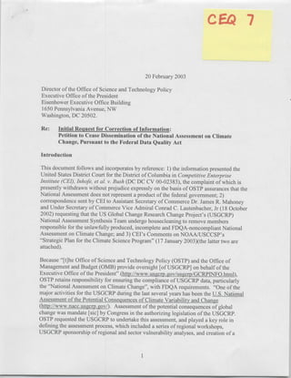 20 February 2003

 Director of the Office of Science and Technology Policy
 Executive Office of the President
 Eisenhower Executive Office Building
 1650 Pennsylvania Avenue, NW
 Washington, DC 20502.

Re:     Initial Request for Correction of Information:
        Petition to Cease Dissemination of the National Assessment on Climate
        Change, Pursuant to the Federal Data Quality Act

Introduction

 This document follows and incorporates by reference: 1) the information presented the
United States District Court for the District of Columbia in Competitive Enterprise
Institute (CEI), Inhofe, et aL. v. Bush (DC DC CV 00-02383), the complaint of which is
presently withdrawn without prejudice expressly on the basis of OSTP assurances that the
National Assessment does not represent a product of the federal government; 2)
correspondence sent by CEI to Assistant Secretary of Commerce Dr. James R. Mahoney
and Under Secretary of Commerce Vice Admiral Conrad C. Lautenbacher, Jr (1 8 October
2002) requesting that the US Global Change Research Change Project's (USGCRP)
National Assessment Synthesis Team undergo housecleaning to remove members
responsible for the unlawfully produced, incomplete and FDQA-noncompliant National
Assessment on Climate Change; and 3) CEI's Comments on NOAA/USCCSP's
"Strategic Plan for the Climate Science Program" (17 January 2003)(the latter two are
attached).

Because "[tlhe Office of Science and Technology Policy (OSTP) and the Office of
Management and Budget (0MB) provide oversight [of USGCRP] on behalf of the
Executive Office of the President" (http://www.usgcrp.gov/usgcrp/GCRPIN4FO.html),
OSTP retains responsibility for ensuring the compliance of USGCRP data, particularly
the "National Assessment on Climate Change", with FDQA requirements. "One of the
major activities for the USGCRP during the last several years has been the U.S. National
Assessment of the Potential Consequences of Climate Variability and Change
(http://www.nacc.usgcrp.gov/). Assessment of the potential consequences of global
change was mandate [sic] by Congress in the authorizing legislation of the USGCRP.
OSTP requested the USGCRP to undertake this assessment, and played a key role in
defining the assessment process, which included a series of regional workshops,
USGCRP sponsorship of regional and sector vulnerability analyses, and creation of a
 
