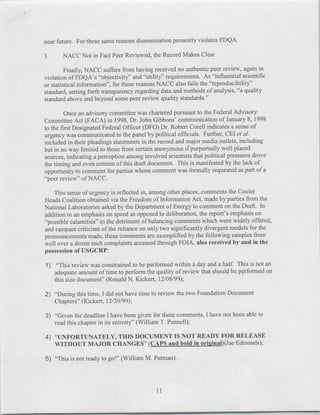 near future. For these same reasons dissemination presently violates FDQA.

3.     NACC Not in Fact Peer Reviewed, the Record Makes Clear

         Finally, NACC suffers from having received no authentic peer review, again in
violation of FDQA's "4objectivity" and "utility" requirements. As "influential scientific
or statistical information", for these reasons NACC also fails the "reproducibility"
standard, setting forth transparency regarding data and methods of analysis, "a quality
standard above and beyond some peer review quality standards."

        Once an advisory committee was chartered pursuant to the Federal Advisory
Committee Act (FACA) in 1998, Dr. John Gibbons' communication of January 8, 1998
to the first Designated Federal Officer (DFO) Dr. Robert Corell indicates a sense of
urgency was communicated to the panel by political officials. Further, CEI et al.
included in their pleadings statements in the record and major media outlets, including
but in no way limited to those from certain anonymous if purportedly well placed
sources, indicating a perception among involved scientists that political pressures drove
the timing and even content of this draft document. This is manifested by the lack of
opportunity to comment for parties whose comment was formally requested as part of a
"peer review" of NACC.

    This sense of urgency is reflected in, among other places, comments the Cooler
Heads Coalition obtained via the Freedom of Information Act, made by parties from the
National Laboratories asked by the Department of Energy to comment on the Draft. In
addition to an emphasis on speed as opposed to deliberation, the report's emphasis on
"possible calamities" to the detriment of balancing comments which were widely offered,
and rampant criticism of the reliance on only two significantly divergent models for the
pronouncements made, these comments are exemplified by the following samples from
well over a dozen such complaints accessed through FOIA, also received by and in the
possession of USGCRP:

1) "This review was constrained to be performed within a day and a half. This is not an
   adequate amount of time to perform the quality of review that should be performed on
   this size document" (Ronald N. Kickert, 12/08/99);

2) "During this time, I did not have time to review the two Foundation Document
   Chapters" (Kickert, 12/20/99);

3) "Given the deadline I have been given for these comments, I have not been able to
   read this chapter in its entirety" (William T. Pennell);

4) "UNFORTUNATELY, THIS DOCUMENT IS NOT READY FOR RELEASE
   WITHOUT MAJOR CHANGES" (CAPS and bold in origi~nal)(Jae Edmonds);

5) "This is not ready to go!" (William M. Putman).
 