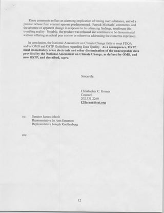 These comments reflect an alarming implication of timing over substance, and of a
product whose final content appears predetermined. Patrick Michaels' comments, and
the absence of apparent change in response to his alarming findings, reinforces this
troubling reality. Notably, the product was released and continues to be disseminated
without offering an actual peer review or otherwise addressing the concerns expressed.

   In conclusion, the National Assessment on Climate Change fails to meet FDQA
and/or 0MB and OSTP Guidelines regarding Data Quality. As a consequence, OSTP
must immediately cease electronic and other dissemination of the unacceptable data
provided by the National Assessment on Climate Change, as defined by 0MB, and
now OSTP, and described, sup ra.




                                            Sincerely,



                                            Christopher C. Homer
                                            Counself
                                            202.331.2260
                                            CHorner(i&cei.org



cc:   Senator James Jnhofe
      Representative Jo Ann Emerson
      Representative Joseph Knollenberg


enc




                                          12
 