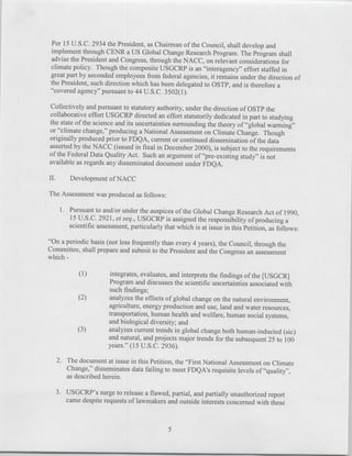 Per 15 U.S.C. 2934 the President, as Chairman of the Council, shall develop and
 implement through CENR a US Global Change Research Program. The Program shall
 advise the President and Congress, through the NACC, on relevant considerations for
 climate policy. Though the composite USGCRP is an "interagency" effort staffed in
 great part by seconded employees from federal agencies, it remains under the direction of
 the President, such direction which has been delegated to OSTP, and is therefore a
  "covered agency" pursuant to 44 U.S.C. 3502(1).

Collectively and pursuant to statutory authority, under the direction of OSTP the
collaborative effort USGCRP directed an effort statutorily dedicated in part to studying
the state of the science and its uncertainties surrounding the theory of "global warming"
or "climate change," producing a National Assessment on Climate Change. Though
originally produced prior to FDQA, current or continued dissemination of the data
asserted by the NACC (issued in final in December 2000), is subject to the requirements
of the Federal Data Quality Act. Such an argument of "pre-existing study" is not
available as regards any disseminated document under FDQA.

IL.      Development of NACC

The Assessment was produced as follows:

      1. Pursuant to and/or under the auspices of the Global Change Research Act of 1990,
         15 U.S.C. 292 1, et seq., USGCRP is assigned the responsibility of producing a
         scientific assessment, particularly that which is at issue in this Petition, as follows:

"On a periodic basis (not less frequently than every 4 years), the Council, through the
Committee, shall prepare and submit to the President and the Congress an assessment
which -

             (1)         integrates, evaluates, and interprets the findings of the [US GCR]
                        Program and discusses the scientific uncertainties associated with
                        such findings;
             (2)        analyzes the effects of global change on the natural environment,
                        agriculture, energy production and use, land and water resources,
                        transportation, human health and welfare, human social systems,
                        and biological diversity; and
            (3)         analyzes current trends in global change both human-inducted (sic)
                        and natural, and projects major trends for the subsequent 25 to 100
                        years." (15 U.S.C. 2936).
   2. The document at issue in this Petition, the "First National Assessment on Climate
      Change," disseminates data failing to meet FDQA's requisite levels of "quality",
      as described herein.

  3. USGCRP's surge to release a flawed, partial, and partially unauthorized report
     came despite requests of lawmakers and outside interests concerned with these



                                               5
 