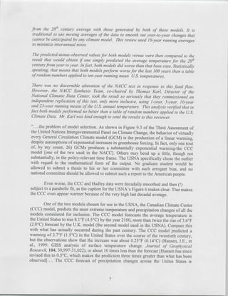 from the 2 0 `h century average with those generated by both of these models. It is
  traditionalto use moving averages of the data to smooth out year-to-year changes that
  cannot be anticipatedby any climate model. This review used 10-year running averages
  to minimize interannualnoise.

 The predicted-minus-observedvalues for both models versus were then compared to the
 result that would obtain if one simply predicted the average temperature for the 2e/
 century from year to year. In fact, both models did worse than that base case. Statistically
 speaking, that means that both models perform worse for the last 100 years than a table
 of random numbers applied to ten-year running mean U.S. temperatures.

 There was no discernible alteration of the NACC text in response to this fatal flaw.
 However, the NACC Synthesis Team, co-chaired by Thomas Karl, Director of the
 National Climatic Data Center, took the result so seriously that they commissioned an
 independent replication of this test, only more inclusive, using 1-year, 5-year, 10-year
 and 25-year running means of the U.S. annual temperature. This analysis verified that in
fact both models performed no better than a table of random numbers applied to the U.S.
 Climate Data. Mr. Karl was kind enough to send the results to this reviewer.

"....the problem of model selection. As shown in Figure 9.3 of the Third Assessment of
the United Nations Intergovernmental Panel on Climate Change, the behavior of virtually
every General Circulation Climate model (GCM) is the production of a linear warming,
despite assumptions of exponential increases in greenhouse forcing. In fact, only one (out
of, by my count, 26) GCMs produces a substantially exponential warming-the CCC
model [one of the two used in the NACC]. Others may bend up a little, though not
substantially, in the policy-relevant time frame. The USNA specifically chose the outlier
with regard to the mathematical form of the output. No graduate student would be
allowed to submit a thesis to his or her committee with such arrogant bias, and no
national committee should be allowed to submit such a report to the American people.

        Even worse, the CCC and Hadley data were decadally smoothed and then(!
subject to a parabolic fit, as the caption for the USNA's Figure 6 makes clear. That makes
the CCC even appear warmer because of the very high last decadal average.

          One of the two models chosen for use in the USNA, the Canadian Climate Center
 (CCC) model, predicts the most extreme temperature and precipitation changes of all the
 models considered for inclusion. The CCC model forecasts the average temperature in
the United States to rise 8. 10 F (4.50 C) by the year 2 100, more than twice the rise of 3.6 0 F
 (2.00 C) forecast by the U.K. model (the second model used in the USNA). Compare this
with what has actually occurred during the past century. The CCC model predicted a
warming of 2.7 0 F (1.5 0 C) in the United States over the course of the twentieth century,
but the observations show that the increase was about 0.250 F (0.14'C) (Hansen, J.E., et
al., 1999: GISS analysis of surface temperature change. Journal of Geophysical
Research, 104, 30,997-31,022), or about 10 times less than the forecast [Hansen has since
revised this to 0.50 C, which makes the prediction three times greater than what has been
observed].... The CCC forecast of precipitation changes across the Unites States is



                                               7
 