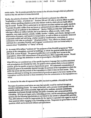 02/26/2003 2:35            PAGE      8/49       RightFAX
         -DC




                                                                  through which air pollutants
smoke stacks. Nor do people generally have access o the altitudes
travel as they mix and move to areas downwind.
                                                                     pollutants that affect the
Finally, the authority of sections 108 and 109 isnot Iimited to
                                                                 109 refer to adverse effects on public
"breathability or clarity... of ambient air." Sections I 08 and
                                                                      by which adverse health effects
health, without specifing inhalation as the only rele ant mode
                                                                              ambient air quality standards
 may be caused. Further, EPA is authorized to set national secondary
                                                                    adverse effects associated with the
 "to protect the public welfare from any known or a ticipated
                                                                  02(h) provides that "EaVIl language
 presence of such air pollutant in the ambient air." Section 3
                                                                    effects on soils, water, crops,
  referring to effects on welfare includes, but is not li ited to,
                                                                   visibility, and climate, damage to and
  vegetation, man-made materials, animals, wildlife,wealher.
                                                                        as effects on ecanornic values and
  deterioration of property, and hazards to transportation, as well              conversion, or
  on personal comfort and well-being, whether causer by transformation, on climate would be a
                                                                   Thus, effects
   combination with other air pollutants." (Emphasis added.)
                                                                            were not limited solely to
   valid basis for a secondary NAAQS, and Congress' considerations
   concerns about "breathability" or "clarity" of the air
                                                           the NAAQS program as "that
  S. As noted, EPA defines "ambient air" for pu poses or
                                                             the general public has access"
  portion of the atmosphere, external to buildings, to which
                                                            normally have access to the
  (40 C.F.R. section 50.1(e)). The general public does not        supposedly occurs. Would
  troposphere, where CO2 enhancement of the g ceenhouse effecta NAAQS for COZ?
   EPA have to change this definition in order to romulgate
                                                                 language that would be associated
   While EPA has not considered any of the specific Regulatory
                                                                   appears likely to be an academic
   with promulgation of a NAAQS for C02, the que tion above
                                                                 We understand concentrations of
   question, given the specific properties of greenhoi se gases.
                                                                       of the troposphere to which the
   greenhouse gases to be essentially identical betwe ,n the portions
                                                                    it does not have accss. Thus,
   public has access and the portions of the tropospf ere to which
                                                                      gases in the lower reaches of the
   measures addressed to limiting the concentration Df greenhouse
                                                                  concentration in the troposphere as a
   troposphere would be identical to those intended to limit the
    whole.
                                                                  publish a NAAQS for COZ?
    9. Assume for the sake or argument that EPA decided to
                                                                        be resolved through an
    The types of questions posed below are ones tha typically would
                                                                 a process would typically'include
    extensive rulemaking process. For issues of this kind, such
                                                                         economic assessments,
    scientific studies, peer-review processes, legal ad policy analyses, a proposed and final
                                                                        and
    stakeholder involvement through meetings andI ublic comments,
                                                                  and the assumptions underlying this
    rulemaking. EPA has not begun such a rulemak ng process,
                                                                     current or planned EPA activities.
     question and the following hypotheticals are not linked to any
                                                                    to speculate with regard to most of
     Thus, EPA believes it would be inappropriate fi r the Agency
                                                                  Responses are given below to those
     these questions before engaging in any rulemakig process.
     questions which can be answered without such ;peculation.
 