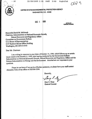 02/26/2003 2:35           PAGE       3/49    RightFAX
         -DC




                      UNITED STATES ENVIRONMENTAL. PROTECTION AGENCY
                                   WASHINGTON, D.C. 20460


                                                   DEC 1
                                                   999                           ~   ~~~~~~~OFFICE
                                                                                        OF
                                                                                GENERALCO.N4SEL




Honorable David M. McIntosh                    wh
Chairman, Subcommittee on  National Economic awIb,
      Natural Resources and Regulatory Affairs
Committee on Government Reform
U.S. House of Representatives
2157 Rayburn House Office Building
Washington, DC 205 15-6143

Dear Mrf. Chairman:
                                                                                   up on certain
        I am writing in response to your letter of 0 tober 14, 1999, which follows
                                                                                  Reform
issues raised at the October 6, 1999, joint hearing conducted by the Government
                                                                                   Afitir and the
 Subcommittee on National Economic Growth, Nat iral Resources and Regulatory to your
                                                                            responses
 Scien~e Subcommnittec on Energy and the Envirorucit. Attached are our
 questions.
                                                                                   staff cntact
         Please let me know ifwe can be of frther sistance, or please have your
 Alexandra Tcitz of my office at 202/564-5594.
                                                     Sincerely,



                                                     Gary S. Guzy
                                                     General Counsel
 