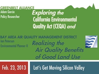 GREENBELT ALLIANCE
Adam Garcia         Exploring the
Policy Researcher
                    California Environmental
                    Quality Act (CEQA) and
BAY AREA AIR QUALITY MANAGEMENT DISTRICT
Ian Peterson
                    Realizing the
Environmental Planner II
                     Air Quality Benefits
                     of Good Land Use
Feb. 23, 2013	
     Let’s Get Moving Silicon Valley
 