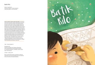 3
Batik Rilo
Penulis : Novia Ekorini
Ilustrator & desainer : Hutami Dwijayanti
Penyunting naskah : ProVisi Education
ISBN : 978 602 9488 59 3
Diterbitkan oleh
Direktorat Pendidikan dan Pelayanan Masyarakat
Komisi Pemberantasan Korupsi Republik Indonesia
Jln. Kuningan Persada Kav. 4 Setiabudi, Jakarta 12950
http://www.kpk.go.id
Cetakan 1: Jakarta, 2017
Buku ini boleh dikutip dengan menyebutkan sumbernya,
diperbanyak untuk tujuan pendidikan serta non-komersial
lainnya, dan bukan untuk diperjualbelikan
Anti-Corruption Teacher Supercamp 2016: Guru Menulis
Antikorupsi merupakan wahana pengembangan kapasitas
para guru kreatif yang memiliki minat dalam penulisan,
terutama terkait konten antikorupsi dengan memuat nilai
kearifan lokal. Kegiatan yang diselenggarakan oleh Komisi
Pemberantasan Korupsi (KPK) ini diikuti oleh 50 guru terpilih
dari seluruh Indonesia sebagai bentuk partisipasi para guru
dalam upaya implementasi pendidikan antikorupsi tingkat TK-
SMA (sederajat). Berbagai kegiatan pengembangan kapasitas
di antaranya seminar pendidikan antikorupsi, workshop
penulisan cerita dalam format cerita bergambar (cergam),
cerita pendek (cerpen) anak, komik, dan skenario film pendek,
workshop pembuatan panduan rencana pembelajaran, dan
kegiatan team building dilaksanakan selama lima (5) hari
di Nusa Dua, Bali. Dari kegiatan Anti-Corruption Teacher
Supercamp 2016: Guru Menulis Antikorupsi tersusun
“Inspirasi Pembelajaran” berupa kumpulan karya yang
dilengkapi dengan panduan rencana pembelajaran sebagai
media pembelajaran/pendidikan antikorupsi.
 