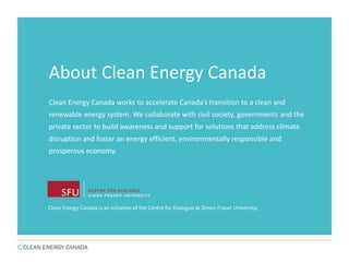 About Clean Energy Canada
Clean Energy Canada works to accelerate Canada’s transition to a clean and
renewable energy system. We collaborate with civil society, governments and the
private sector to build awareness and support for solutions that address climate
disruption and foster an energy efficient, environmentally responsible and
prosperous economy.
Clean Energy Canada is an initiative of the Centre for Dialogue at Simon Fraser University.
 