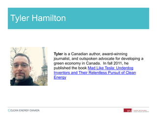 Tyler Hamilton
Tyler is a Canadian author, award-winning
journalist, and outspoken advocate for developing a
green economy in Canada. In fall 2011, he
published the book Mad Like Tesla: Underdog
Inventors and Their Relentless Pursuit of Clean
Energy
 
