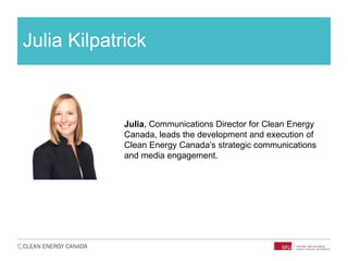 Julia Kilpatrick
Julia, Communications Director for Clean Energy
Canada, leads the development and execution of
Clean Energy Canada’s strategic communications
and media engagement.
 