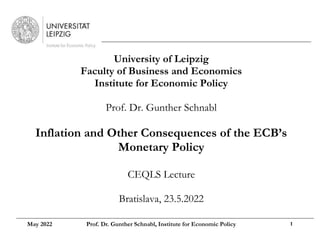 University of Leipzig
Faculty of Business and Economics
Institute for Economic Policy
Prof. Dr. Gunther Schnabl
Inflation and Other Consequences of the ECB’s
Monetary Policy
CEQLS Lecture
Bratislava, 23.5.2022
May 2022 Prof. Dr. Gunther Schnabl, Institute for Economic Policy 1
 