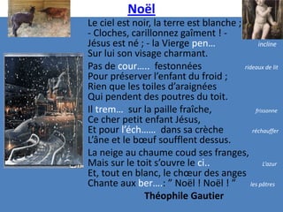 Noël
Le ciel est noir, la terre est blanche ;
- Cloches, carillonnez gaîment ! -
Jésus est né ; - la Vierge pen…               incline
Sur lui son visage charmant.
Pas de cour….. festonnées                rideaux de lit
Pour préserver l’enfant du froid ;
Rien que les toiles d’araignées
Qui pendent des poutres du toit.
Il trem… sur la paille fraîche,              frissonne
Ce cher petit enfant Jésus,
Et pour l’éch…… dans sa crèche              réchauffer
L’âne et le bœuf soufflent dessus.
La neige au chaume coud ses franges,
Mais sur le toit s’ouvre le ci..                 L’azur
Et, tout en blanc, le chœur des anges
Chante aux ber….: ” Noël ! Noël ! ” les pâtres
               Théophile Gautier
 