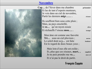 Novembre
Cap… de l’hiver dans ma chambre               prisonnier
   Et las de tant d’espoirs menteurs,
   Je vois dans un ciel de novembre,
   Partir les derniers migr…… .                  oiseaux


    Ils souffrent bien sous cette pluie ;
    Mais, au pays ensoleillé,
    Je so… qu’un rayon essuie                      rêve
    Et réchauffe l’oiseau mou…. .                trempé


      Mon âme est comme une fauvette
      Tri… sous un ciel pluvieux ;                morne
      Le soleil dont sa j… est faite            bonheur
      Est le regard de deux beaux yeux ;
        Mais loin d’eux elle est exilée ;
        Et, plus que ces oiseaux, mart.. ,      supplicié
        Je ne puis prendre ma vo…                mon vol

        Et n’ai pas le droit de partir.

                            François Coppée
 