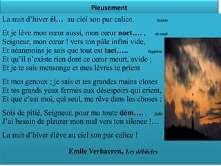 Pieusement
La nuit d’hiver él… au ciel son pur calice.        monte


Et je lève mon cœur aussi, mon cœur noct…. , de nuit
Seigneur, mon cœur ! vers ton pâle infini vide,
Et néanmoins je sais que tout est taci…..       lugubre

Et qu’il n’existe rien dont ce cœur meurt, avide ;
Et je te sais mensonge et mes lèvres te prient
Et mes genoux ; je sais et tes grandes mains closes
Et tes grands yeux fermés aux désespoirs qui crient,
Et que c’est moi, qui seul, me rêve dans les choses ;
Sois de pitié, Seigneur, pour ma toute dém…. . folie
J’ai besoin de pleurer mon mal vers ton silence !…
La nuit d’hiver élève au ciel son pur calice !

                      Emile Verhaeren, Les débâcles
 