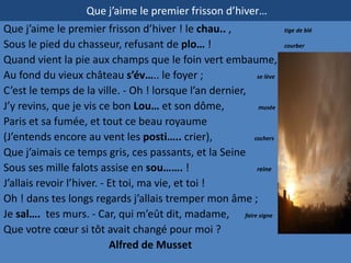 Que j’aime le premier frisson d’hiver…
Que j’aime le premier frisson d’hiver ! le chau.. ,                 tige de blé

Sous le pied du chasseur, refusant de plo… !                        courber

Quand vient la pie aux champs que le foin vert embaume,
Au fond du vieux château s’év….. le foyer ;               se lève

C’est le temps de la ville. - Oh ! lorsque l’an dernier,
J’y revins, que je vis ce bon Lou… et son dôme,            musée

Paris et sa fumée, et tout ce beau royaume
(J’entends encore au vent les posti….. crier),           cochers

Que j’aimais ce temps gris, ces passants, et la Seine
Sous ses mille falots assise en sou……. !                  reine

J’allais revoir l’hiver. - Et toi, ma vie, et toi !
Oh ! dans tes longs regards j’allais tremper mon âme ;
Je sal…. tes murs. - Car, qui m’eût dit, madame, faire signe
Que votre cœur si tôt avait changé pour moi ?
                           Alfred de Musset
 