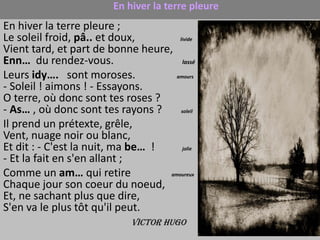 En hiver la terre pleure
En hiver la terre pleure ;
Le soleil froid, pâ.. et doux,        livide

Vient tard, et part de bonne heure,
Enn… du rendez-vous.                    lassé

Leurs idy…. sont moroses.            amours

- Soleil ! aimons ! - Essayons.
O terre, où donc sont tes roses ?
- As… , où donc sont tes rayons ?      soleil

Il prend un prétexte, grêle,
Vent, nuage noir ou blanc,
Et dit : - C'est la nuit, ma be… !      jolie

- Et la fait en s'en allant ;
Comme un am… qui retire            amoureux

Chaque jour son coeur du noeud,
Et, ne sachant plus que dire,
S'en va le plus tôt qu'il peut.
                              Victor Hugo
 