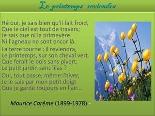 Le printemps reviendra
Hé oui, je sais bien qu'il fait froid,
Que le ciel est tout de travers;
Je sais que ni la primevère
Ni l'agneau ne sont encor là.
La terre tourne ; il reviendra,
Le printemps, sur son cheval vert.
Que ferait le bois sans pivert,
Le petit jardin sans lilas ?
Oui, tout passe, même l'hiver,
Je le sais par mon petit doigt
Que je garde toujours en l'air...

   Maurice Carême (1899-1978) -
 