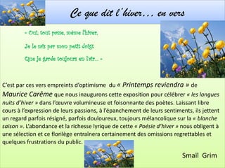 Ce que dit l’hiver… en vers
         « Oui, tout passe, même l’hiver,

         Je le sais par mon petit doigt
         Que je garde toujours en l’air… »



C’est par ces vers empreints d’optimisme du « Printemps reviendra » de
Maurice Carême que nous inaugurons cette exposition pour célébrer « les longues
nuits d’hiver » dans l’œuvre volumineuse et foisonnante des poètes. Laissant libre
cours à l’expression de leurs passions, à l’épanchement de leurs sentiments, ils jettent
un regard parfois résigné, parfois douloureux, toujours mélancolique sur la « blanche
saison ». L’abondance et la richesse lyrique de cette « Poésie d’hiver » nous obligent à
une sélection et ce florilège entraînera certainement des omissions regrettables et
quelques frustrations du public.

                                                                        Smaïl Grim
 