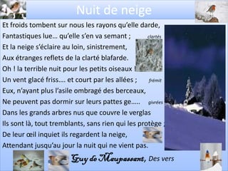 Nuit de neige
Et froids tombent sur nous les rayons qu’elle darde,
Fantastiques lue… qu’elle s’en va semant ;         clartés

Et la neige s’éclaire au loin, sinistrement,
Aux étranges reflets de la clarté blafarde.
Oh ! la terrible nuit pour les petits oiseaux !
Un vent glacé friss…. et court par les allées ;     frémit

Eux, n’ayant plus l’asile ombragé des berceaux,
Ne peuvent pas dormir sur leurs pattes ge….. givrées
Dans les grands arbres nus que couvre le verglas
Ils sont là, tout tremblants, sans rien qui les protège ;
De leur œil inquiet ils regardent la neige,
Attendant jusqu’au jour la nuit qui ne vient pas.
                        Guy de Maupassant, Des vers
 