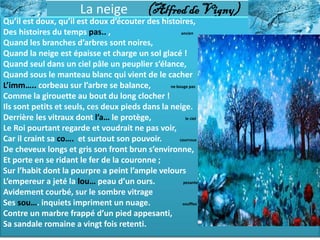 La neige              (Alfred de Vigny)
Qu’il est doux, qu’il est doux d’écouter des histoires,
Des histoires du temps pas.. ,                        ancien

Quand les branches d’arbres sont noires,
Quand la neige est épaisse et charge un sol glacé !
Quand seul dans un ciel pâle un peuplier s’élance,
Quand sous le manteau blanc qui vient de le cacher
L’imm….. corbeau sur l’arbre se balance,         ne bouge pas

Comme la girouette au bout du long clocher !
Ils sont petits et seuls, ces deux pieds dans la neige.
Derrière les vitraux dont l’a… le protège,              le ciel

Le Roi pourtant regarde et voudrait ne pas voir,
Car il craint sa co…. et surtout son pouvoir.        courroux

De cheveux longs et gris son front brun s’environne,
Et porte en se ridant le fer de la couronne ;
Sur l’habit dont la pourpre a peint l’ample velours
L’empereur a jeté la lou… peau d’un ours.              pesante

Avidement courbé, sur le sombre vitrage
Ses sou…. inquiets impriment un nuage.                 souffles

Contre un marbre frappé d’un pied appesanti,
Sa sandale romaine a vingt fois retenti.
 