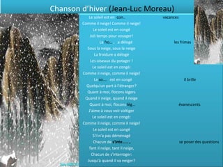 Chanson d’hiver (Jean-Luc Moreau)
           Le soleil est en con..          vacances
        Comme il neige! Comme il neige!
              Le soleil est en congé
            Joli temps pour voyager!
                   La fro….. a délogé           les frimas
          Sous la neige, sous la neige
               La froidure a délogé
            Les oiseaux du potager !
              Le soleil est en congé:
        Comme il neige, comme il neige!
               Le so…. est en congé                     il brille
          Quelqu'un part à l'étranger?
          Quant à moi, flocons légers
         Quand il neige, quand il neige
            Quant à moi, flocons lég…                 évanescents
           J'aime à vous voir voltiger
              Le soleil est en congé:
        Comme il neige, comme il neige!
              Le soleil est en congé
              S'il n'a pas déménagé
              Chacun de s'inte…… ,                    se poser des questions
           Tant il neige, tant il neige,
             Chacun de s'interroger:
          Jusqu'à quand il va neiger?
 