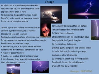 L’orage
En bénissant le nom de Benjamin Franklin
Je l'ai mise en lieu sûr entre mes bras câlins
Et puis l'amour a fait le reste
Toi qui sèmes des paratonnerres à foison
Que n'en as-tu planté sur ta propre maison
Erreur on ne peut plus funeste

Quand Jupiter alla se faire entendre ailleurs
La belle, ayant enfin conjuré sa frayeur
Et recouvré tout son courage
Rentra dans ses foyers faire sécher son mari
En me donnant rendez-vous les jours d'intempérie
Rendez-vous au prochain orage
A partir de ce jour je n'ai plus baissé les yeux
J'ai consacré mon temps à contempler les cieux
A regarder passer les nues
A guetter les stratus, à lorgner les nimbus
A faire les yeux doux aux moindres cumulus
Mais elle n'est pas revenue



                                                           Georges BRASSENS
 